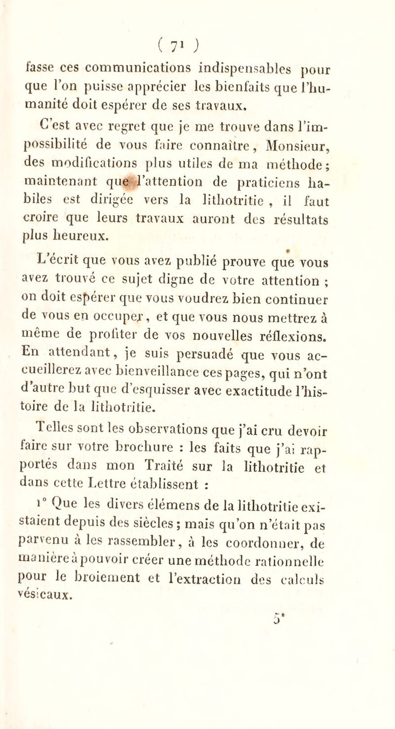 fasse ces communications indispensables pour que l’on puisse apprécier les bienfaits que l’hu- manité doit espérer de ses travaux. C est avec regret que je me trouve dans l’im- possibilité de vous faire connaître, Monsieur, des modifications plus utiles de ma méthode; maintenant que l’attention de praticiens ha- biles est dirigée vers la lithotritie , il faut croire que leurs travaux auront des résultats plus heureux. L écrit que vous avez publié prouve que vous avez trouvé ce sujet digne de votre attention ; on doit espérer que vous voudrez bien continuer de vous en occuper, et que vous nous mettrez à même de proliter de vos nouvelles réflexions. En attendant, je suis persuadé que vous ac- cueillerez avec bienveillance ces pages, qui n’ont d’autre but que d’esquisser avec exactitude l’his- toire de la lithotritie. Telles sont les observations que j’ai cru devoir faire sur votre brochure : les faits que j’ai rap- portés dans mon Traité sur la lithotritie et dans cette Lettre établissent : i° Que les divers élémens de la lithotritie exi- staient depuis des siècles ; mais qu’on n’était pas parvenu a les rassembler, à les coordonner, de manière a pouvoir créer une méthode rationnelle pour le broiement et l’extraction des calculs vésicaux. r* ü