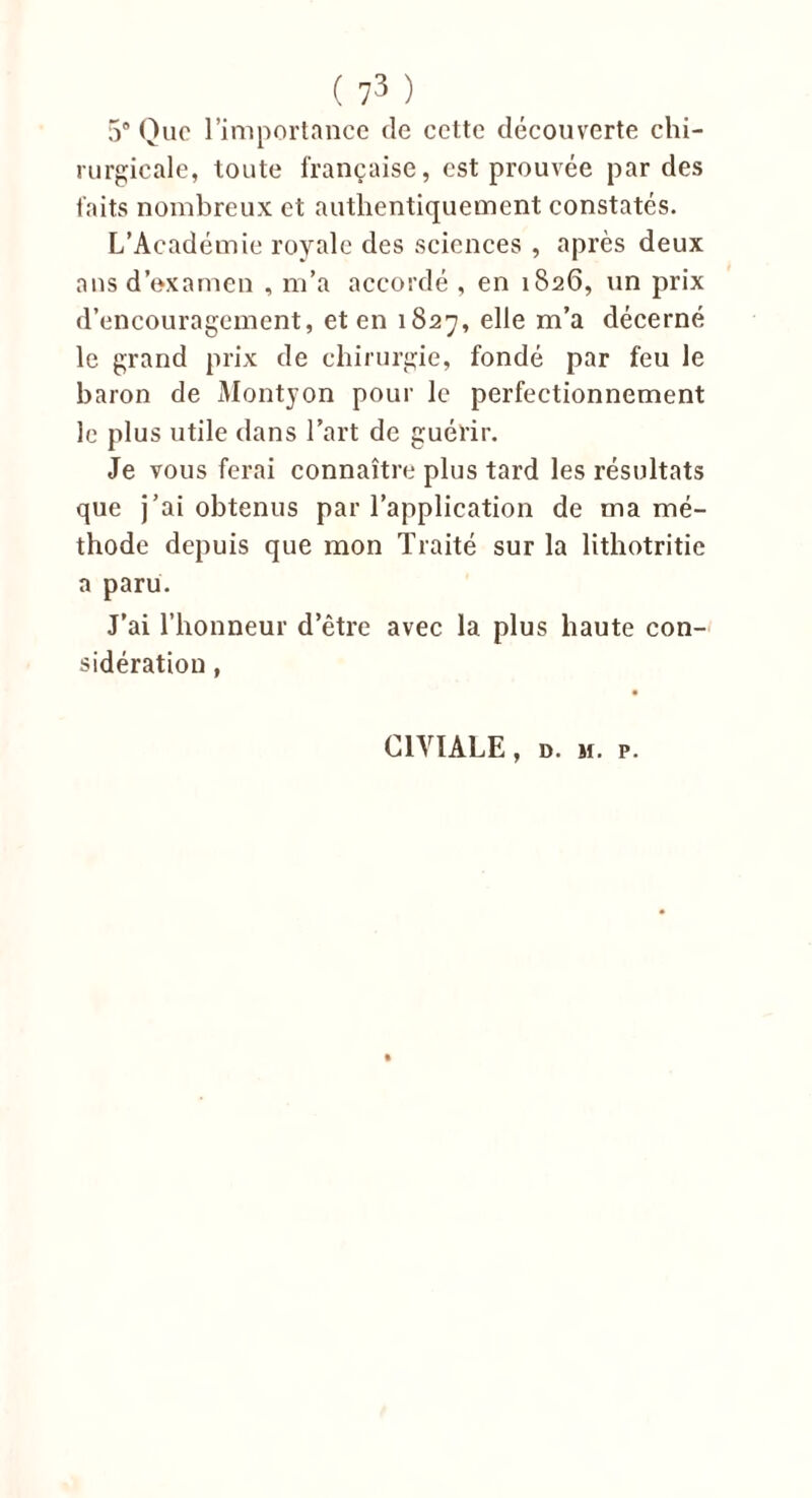 5° Que l’importance de cette découverte chi- rurgicale, toute française, est prouvée par des faits nombreux et authentiquement constatés. L’Académie royale des sciences , après deux ans d’examen , m’a accordé , en 1826, un prix d’encouragement, et en 1827, elle m’a décerné le grand prix de chirurgie, fondé par feu le baron de Montyon pour le perfectionnement le plus utile dans l’art de guérir. Je vous ferai connaître plus tard les résultats que j’ai obtenus par l’application de ma mé- thode depuis que mon Traité sur la lithotritic a paru. J’ai l’honneur d’être avec 1a. plus haute con- sidération , C1VÏALE, d. 11. p.