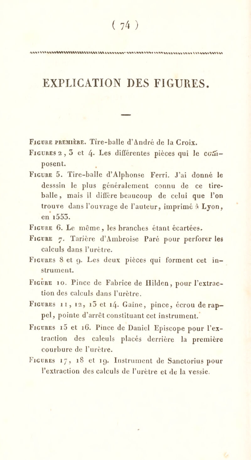 ■w%» VV* VW*IW\'WYW\ WWV\ W/\ W\ WWWWVI ^’VTIVWlVtVlVlm V\\ WV>\VU V» EXPLICATION DES FIGURES. Figure première. Tire-balle d’André de la Croix. Figures 2,5 et 4- Les différentes pièces qui le com- posent. Figure 5. Tire-balle d’Alphonse Ferri. J’ai donné le desssin le plus généralement connu de ce tire- balle , mais il diffère beaucoup de celui que l’on trouve dans l’ouvrage de l’auteur, imprimé à Lyon, en î553. Figure 6. Le même, les branches étant écartées. Figure 7. Tarière d’Ambroise Paré pour perforer les calculs dans l’urètre. Figures 8 et 9. Les deux pièces qui forment cet in- strument. Figure 10. Pince de Fabrice de Ililden, pour l’extrac- tion des calculs dans l’urètre. Figures 11, 12, i5 et 14. Gaine, pince, écrou de rap- pel, pointe d’arrêt constituant cet instrument. Figures i5 et 1G. Pince de Daniel Episcope pour l’ex- traction des calculs placés derrière la première courbure de l’urètre. Figures 17, 18 et 19. Instrument de Sanctorius pour l’extraction des calculs de l’urètre et de la vessie.