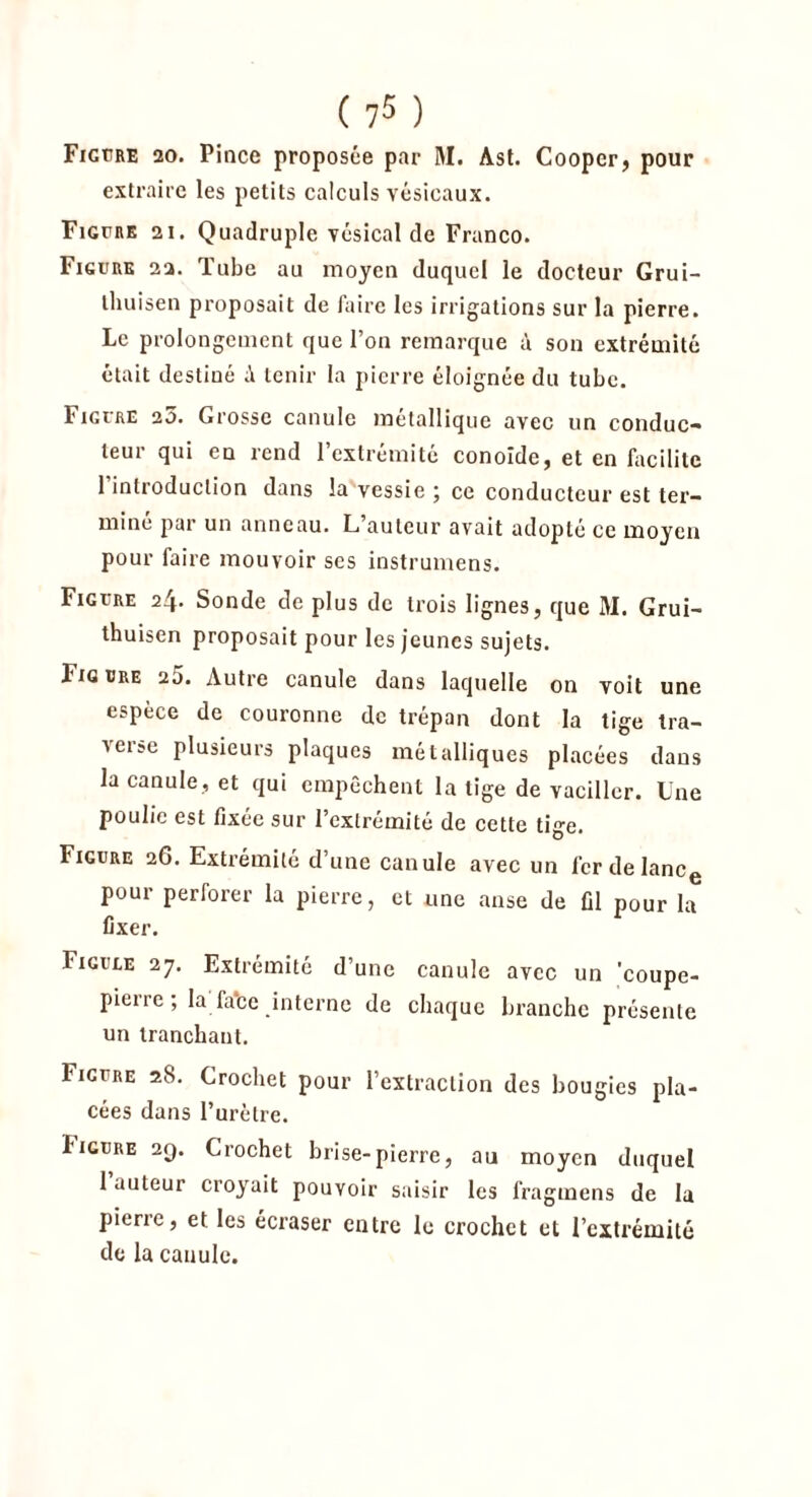 Figure 20. Pince proposée par M. Ast. Coopcr, pour extraire les petits calculs vésicaux. Figure 21. Quadruple vésical de Franco. Figure 22. Tube au moyen duquel le docteur Grui- thuisen proposait de faire les irrigations sur la pierre. Le prolongement que l’on remarque à son extrémité était destiné tenir la pierre éloignée du tube. Figure 23. Grosse canule métallique avec un conduc- teur qui en rend l’extrémité conoide, et en facilite 1 introduction dans la vessie j ce conducteur est ter- miné par un anneau. L’auteur avait adopté ce moyen pour faire mouvoir scs instrumens. Figure 24. Sonde de plus de trois lignes, que M. Grui- thuisen proposait pour les jeunes sujets. Figure 25. Autre canule dans laquelle on voit une espèce de couronne de trépan dont la tige tra- Aeise plusieurs plaques métalliques placées dans la canule, et qui empêchent la tige de vaciller. Une poulie est fixée sur l’extrémité de cette tige. Figure 26. Extrémité d une canule avec un 1er delancg pour perforer la pierre, et une anse de fil pour la fixer. Figure 27. Extrémité d’une canule avec un 'coupe- pierre ; la fa*ce interne de chaque branche présente un tranchant. Figure 28. Crochet pour l’extraction des bougies pla- cées dans l’urètre. iigure 29. Crochet brise-pierre, au moyen duquel 1 auteur croyait pouvoir saisir les fragmens de la pierre, et les écraser entre le crochet et l’extrémité de la canule.