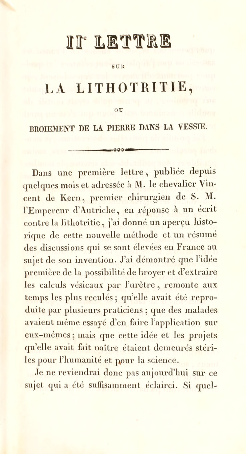 ir hettiie SUR LÀ LITHOTRITIE, ou BROIEMENT DE LA PIERRE DANS LA VESSIE. ——g'C-a-a ««Tl-— Dans une première lettre, publiée depuis quelques mois et adressée à M. le chevalier Vin- cent de Kern, premier chirurgien de S. M. l’Empereur d’Autriche, en réponse à un écrit contre la lithotritie, j’ai donné un aperçu histo- rique de cette nouvelle méthode et un résumé des discussions qui se sont élevées en France au sujet de son invention. J’ai démontré que l’idée première de la possibilité de broyer et d’extraire les calculs vésicaux par l’urètre , remonte aux temps les plus reculés ; qu’elle avait été repro- duite par plusieurs praticiens ; que des malades avaient même essayé d’en faire l’application sur eux-mèmes; mais que cette idée et les projets qu’elle avait fait naître étaient demeurés stéri- les pour 1 humanité et gour la science. Je ne reviendrai donc pas aujourd’hui sur ce sujet qui a été suffisamment éclairci. Si quel-