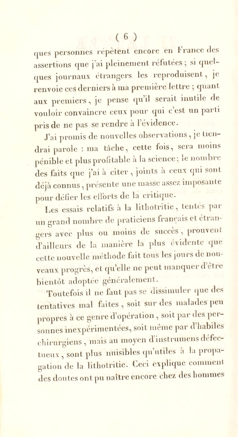 ques personnes répètent encore en !• rance des assertions que j’ai pleinement réfutées; si quel- ques journaux étrangers les reproduisent, je renvoie ces derniers a ma première lettre , quant aux premiers, je pense qu il serait inutile de vouloir convaincre ceux pour qui c’est un parti pris de ne pas se rendre à l’évidence. J’ai promis de nouvelles observations, je tien- drai parole : ma tâche, cette fois, sera moins pénible et plus profitable à la science; le nombre des faits que j’ai à citer , joints à ceux qui sont déjà connus, présente une masse assez imposante pour délier les efforts de la critique. Les essais relatifs à la litliotritie, tentes pai un grand nombre de praticiens français et étran- gers avec plus ou moins de succès, prouvent d’ailleurs de la manière la plus évidente que cette nouvelle méthode fait tous les jours de nou- veaux progrès, et qu’elle ne peut manquer d’être bientôt adoptée généralement. Toutefois il ne faut pas se dissimuler que des tentatives mal faites , soit sur des malades peu propres à ce genre d’opération , soit par des per- sonnes inexpérimentées, soit même par d’habiles chirurgiens , mais au moyen d’instrumens défec- tueux , sont plus nuisibles qu’utiles à la propa- gation de la litliotritie. Ceci explique comment des doutes ont pu naître encore chez des hommes