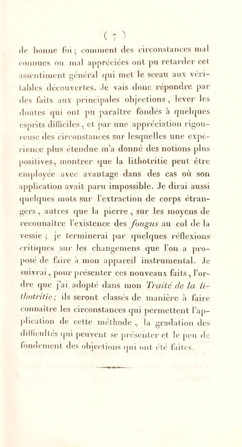 d(‘ bonne foi ; comment des circonstances mal connues on mal appréciées ont pu retarder cet assentiment général qui met le sceau aux véri- tables découvertes. Je vais donc répondre par des faits aux principales objections , lever les doutes qui ont pu paraître fondés à quelques esprits difficiles, et par une appréciation rigou- reuse des circonstances sur lesquelles une expé- rience plus étendue m’a donné des notions plus positives, montrer que la lithotritie peut être employée avec avantage dans des cas où son application avait paru impossible. Je dirai aussi quelques mots sur l’extraction de corps étran- gers , autres que la pierre, sur les moyens de reconnaître l’existence des fongus au col de la vessie ; je terminerai par quelques réflexions critiques sur les changemens que l’on a pro- posé de faire à mon appareil instrumental. Je suivrai, pour présenter ces nouveaux faits, l’or- dre que j’ai adopté dans mon Traité de la li- thotritie; ils seront classés de manière à faire connaître les circonstances qui permettent l’ap- plication de cette méthode , la gradation des difficultés qui peuvent se présenter et le peu de fondement des objections qui ont etc faites.