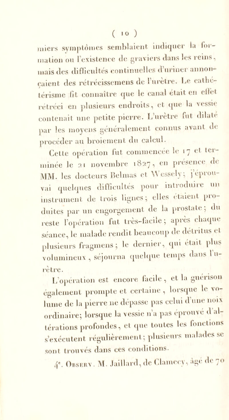 miers symptômes semblaient indiquer la loi- malion ou l'existence de graviers dans les reins, mais des difficultés continuelles d’uriner annon- çaient des rétrécissemens de l’urètre. Le cathé- térisme fit connaître que le canal était en eflèt rétréci en plusieurs endroits, et que la vessie contenait une petite pierre. L’urètre fut dilate par les moyens généralement connus avant d( procéder au broiement du calcul. Cette opération fut commencée le 17 et ter- minée le 21 novembre 1827, en présence' d< MM. les docteurs Belmas et Wesselv; (éprou- vai quelques difficultés pour introduire un instrument de trois lignes; elles étaient pro- duites par un engorgement de la prostate; du reste l’opération fut très-facile; après chaque séance, le malade rendit beaucoup de détritus et plusieurs fragmens ; le derniei , qui était plu. volumineux , séjourna quelque temps dans 1 li- re tre. L’opération est encore facile , et. la guérison également prompte et certaine , lorsque le vo- lume de la pierre 11e dépasse pas celui d une noix ordinaire; lorsque la vessie n’a pas éprouve d al- térations profondes, et que toutes les fonctions s’exécutent régulièrement; plusieurs malades se sont trouvés dans ces conditions. 4e. Observ. M. Jaillard, de Clamée y, âgé de 70