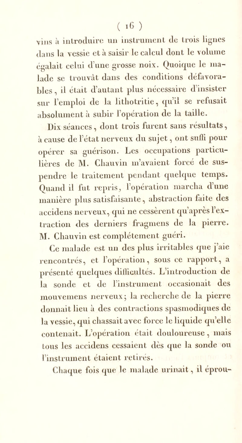 vins à introduire un instrument de trois lignes dans la vessie et à saisir le calcul dont le volume égalait celui d’une grosse noix. Quoique le ma- lade se trouvât dans des conditions défavora- bles , il était d’autant plus nécessaire d insister sur l’emploi de la lithotritie, qu’il se refusait absolument à subir l’opération de la taille. Dix séances, dont trois furent sans résultats, à cause de l’état nerveux du sujet, ont suffi pour opérer sa guérison. Les occupations particu- lières de M. Chauvin m’avaient forcé de sus- pendre le traitement pendant quelque temps. Quand il fut repris, l’opération marcha d’une manière plus satisfaisante, abstraction faite des accidens nerveux, qui ne cessèrent qu’après l’ex- traction des derniers fragmens de la pierre. M. Chauvin est complètement guéri. Ce malade est un des plus irritables que j’aie rencontrés, et l’opération, sous ce rapport, a présenté quelques difficultés. L’introduction de la sonde et de l’instrument occasionait des mouvemens nerveux; la recherche de la pierre donnait lieu à des contractions spasmodiques de la vessie, qui chassait avec force le liquide qu’elle contenait. L’opération était douloureuse, mais tous les accidens cessaient dès que la sonde ou l’instrument étaient retirés. Chaque fois que le malade urinait, il éprou-