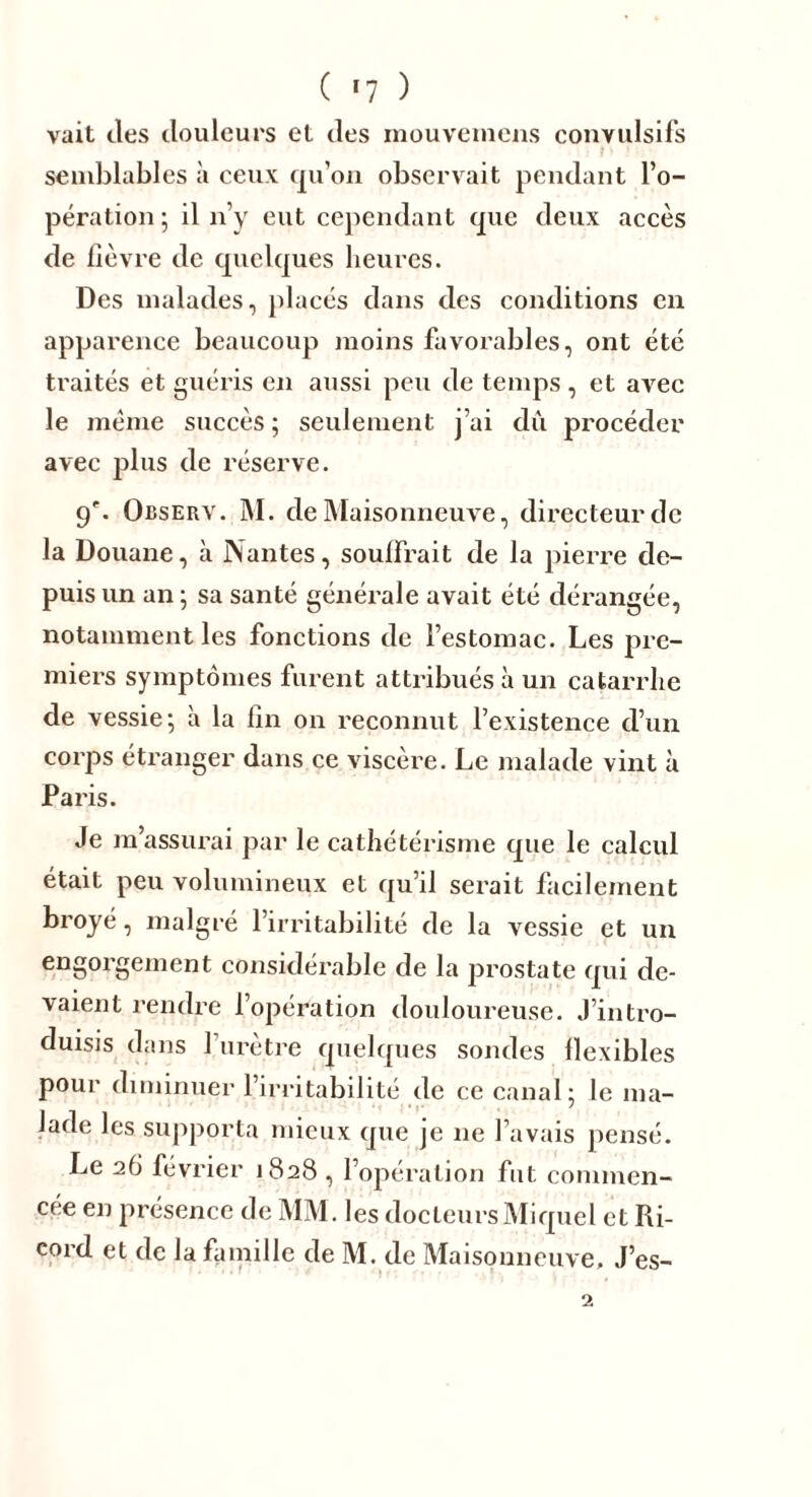 ( *7 ) vait des douleurs et des mouvemens convulsifs semblables à ceux qu’on observait pendant l’o- pération ; il n’y eut cependant que deux accès de fièvre de quelques heures. Des malades, placés dans des conditions en apparence beaucoup moins favorables, ont été traités et guéris en aussi peu de temps, et avec le même succès ; seulement j’ai dû procéder avec plus de réserve. g\ Observ. M. de Maisonneuve, directeur de la Douane, à Nantes, soulfrait de la pierre de- puis un an ; sa santé générale avait été dérangée, notamment les fonctions de l’estomac. Les pre- miers symptômes furent attribués à un catarrhe de vessie; à la fin on reconnut l’existence d’un corps étranger dans ce viscère. Le malade vint à Paris. Je m’assurai par le cathétérisme que le calcul était peu volumineux et qu’il serait facilement broyé, malgré l’irritabilité de la vessie et un engorgement considérable de la prostate qui de- vaient rendre l’opération douloureuse. J’intro- duisis dans l’urètre quelques sondes flexibles pour diminuer l’irritabilité de ce canal; le ma- lade les supporta mieux que je ne l’avais pensé. Le 26 février 1828 , l’opération fut commen- cée en présence de MM. les docteurs Miquel et Ri-