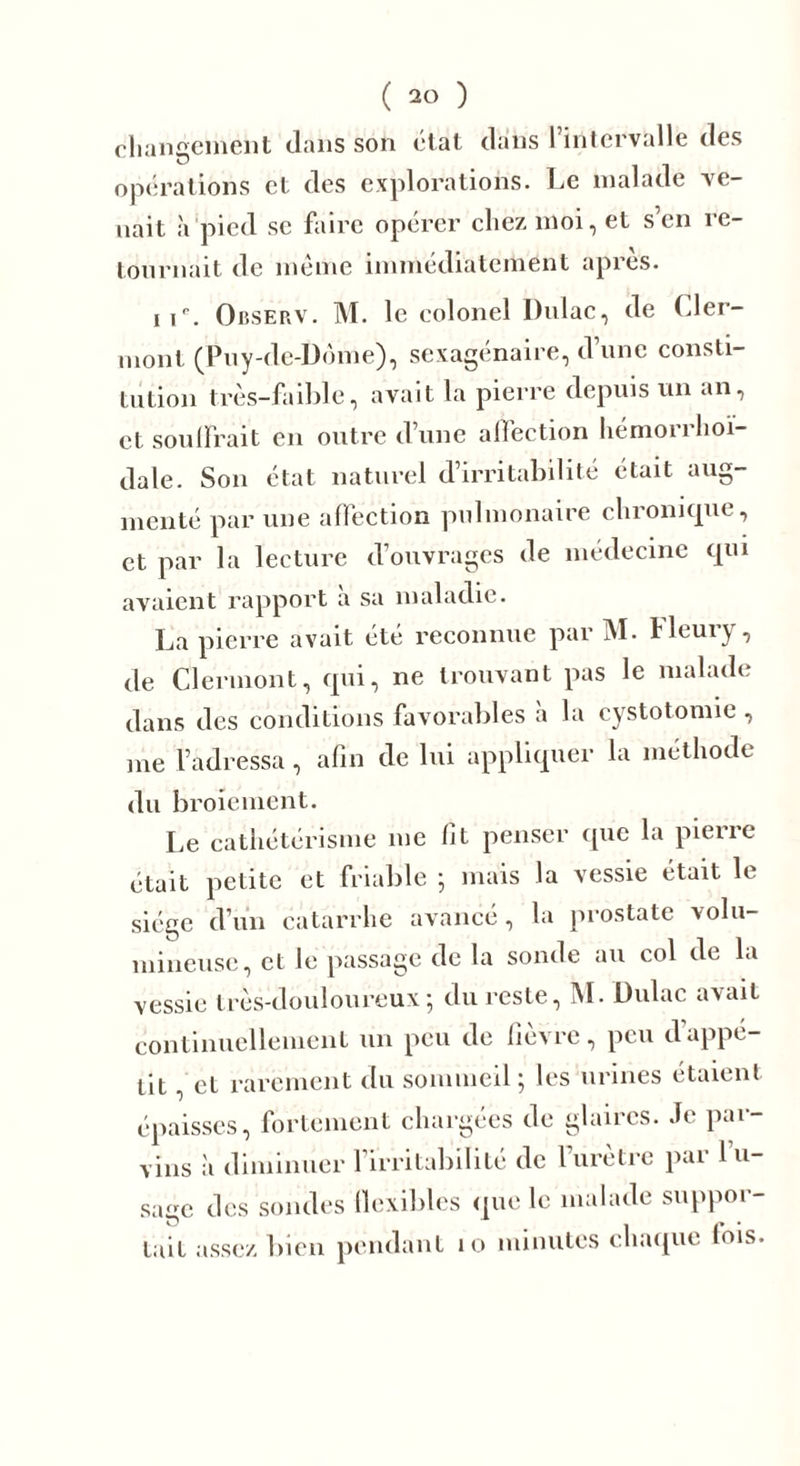 changement dans son état dans 1 intervalle des opérations et des explorations. Le malade ve- nait h pied se faire opérer chez moi, et s’en re- tournait de même immédiatement après. it'\ Observ. M. le colonel Dulac, de Cler- mont (Puy-de-Dôme), sexagénaire, d’une consti- tution très-faible, avait la pierre depuis un an, et souffrait en outre d’une affection hémorrhoi- dale. Son état naturel d’irritabilité était aug- menté par une affection pulmonaire chronique, et par la lecture douvrages de médecine qui avaient rapport à sa maladie. La pierre avait été reconnue par M. Heury, de Clermont, qui, ne trouvant pas le malade dans des conditions favorables a la cystotomie , me l’adressa, afin de lui appliquer la méthode du broiement. Le cathétérisme me fît penser que la pierre était petite et friable ; mais la vessie était le siège d’un catarrhe avancé, la prostate volu- mineuse, et le passage de la sonde au col de la vessie très-douloureux; du reste, M. Dulac avait continuellement un peu de fièvre, peu d’appé- tit , et rarement du sommeil ; les urines étaient épaisses, fortement chargées de glaires. Je par- vins à diminuer l’irritabilité de l’urètre par l’u- sage des sondes flexibles que le malade suppor- tait assez bien pendant 10 minutes chaque lois.