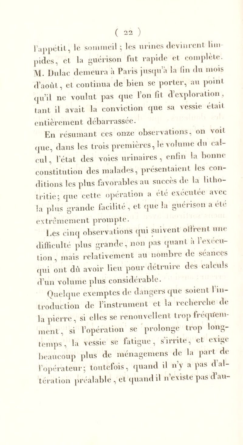 l’appétit, le sommeil ; les urines devinrent lim- pides, et la guérison fut rapide et complète. M. Dulac demeura à Paris jusqu’à la ün du mois d’août, et continua de bien se porter, au point qu’il ne voulut pas que l’on fit d’exploration, tant il avait la conviction que sa vessie était entièrement débarrassée. En résumant ces onze observations, on voit que, dans les trois premières, le volume du cal- cul, l’état des voies urinaires, enfin la bonne constitution des malades, présentaient les con- ditions les plus favorables au succès de la lilho- Iritie; que cette opération a été exécutée avec la plus grande facilité, et que la guérison a été extrémement prompte. Les cinq observations qui suivent offrent une difficulté plus grande, non pas quant à l’execu- tion , mais relativement au nombre de séances qui ont dû avoir lieu pour détruire des calculs d’un volume plus considérable. Quelque exemptes de dangers que soient I in- troduction de l’instrument et la recherche de la pierre, si elles se renouvellent trop fréquem- ment, si l’opération se prolonge trop long- temps, la vessie se fatigue, s irrite, et exige beaucoup plus de ménagemens de la pari de l’opérateur; toutefois, quand il n’y a pas d al- tération préalable , et quand il n’existe pas d au-