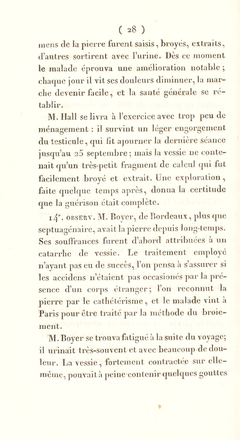 ( ^8 ) mens de la pierre furent saisis, broyés, extraits, d’autres sortirent avec l’urine. Dès ce moment le malade éprouva une amélioration notable ; chaque jour il vit ses douleurs diminuer, la mar- che devenir facile, et la santé générale se ré- tablir. M. Hall se livra à l’exercice avec trop peu de ménagement : il survint un léger engorgement du testicule, qui lit ajourner la dernière séance jusqu’au 25 septembre ; mais la vessie ne conte- nait qu’un très-petit fragment de calcul qui fut facilement broyé et extrait. Une exploration, faite quelque temps après, donna la certitude que la guérison était complète. i4P. observ. M. Royer, de Bordeaux, plus que septuagénaire, avait la pierre depuis long-temps. Ses souffrances furent d’abord attribuées à un catarrhe de vessie. Le traitement employé n’ayant pas eu de succès, l’on pensa à s’assurer si les accidens n’étaient pas occasionés par la pré- sence d’un corps étranger; l’on reconnut la pierre par le cathétérisme, et le malade vint a Paris pour être traité par la méthode du broie- ment. M. Boyer se trouva fatigué à la suite du voyage; il urinait très-souvent et avec beaucoup de dou- leur. La vessie, fortement contractée sur elle- même, pouvait à peine contenir quelques gouttes