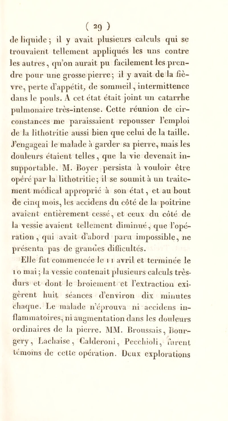 de liquide ; il y avait plusieurs calculs qui sc trouvaient tellement appliqués les uns contre les autres, qu’on aurait pu facilement les pren- dre pour une grosse pierre; il y avait de la liè- vre, perte d’appétit, de sommeil, intermittence dans le pouls. A cet état était joint un catarrhe pulmonaire très-intense. Cette réunion de cir- constances me paraissaient repousser l’emploi de la lithotritie aussi bien que celui de la taille. J’engageai le malade à garder sa pierre, mais les douleurs étaient telles, que la vie devenait in- supportable. INI. Boyer persista à vouloir être opéré par la lithotritie; il se soumit à un traite- ment médical approprié à son état, et au bout de cinq mois, les accidens du côté de la poitrine avaient entièrement cessé, et ceux clu côté de la vessie avaient tellement diminué, que l’opé- ration , qui avait d’abord paru impossible, ne présenta pas de grandes difficultés. Elle fut commencée le 11 avril et terminée le i o mai ; la vessie contenait plusieurs calculs très- durs et dont Je broiement et l’extraction exi- gèrent huit séances d’environ dix minutes chaque. Le malade n’éprouva ni accidens in- flammatoires, ni augmentation dans les douleurs ordinaires de la pierre. MM. Broussais, Bour- gery, Lachaisc, Calderoni, Pecchioli, furent témoins de celle opération. Deux explorations