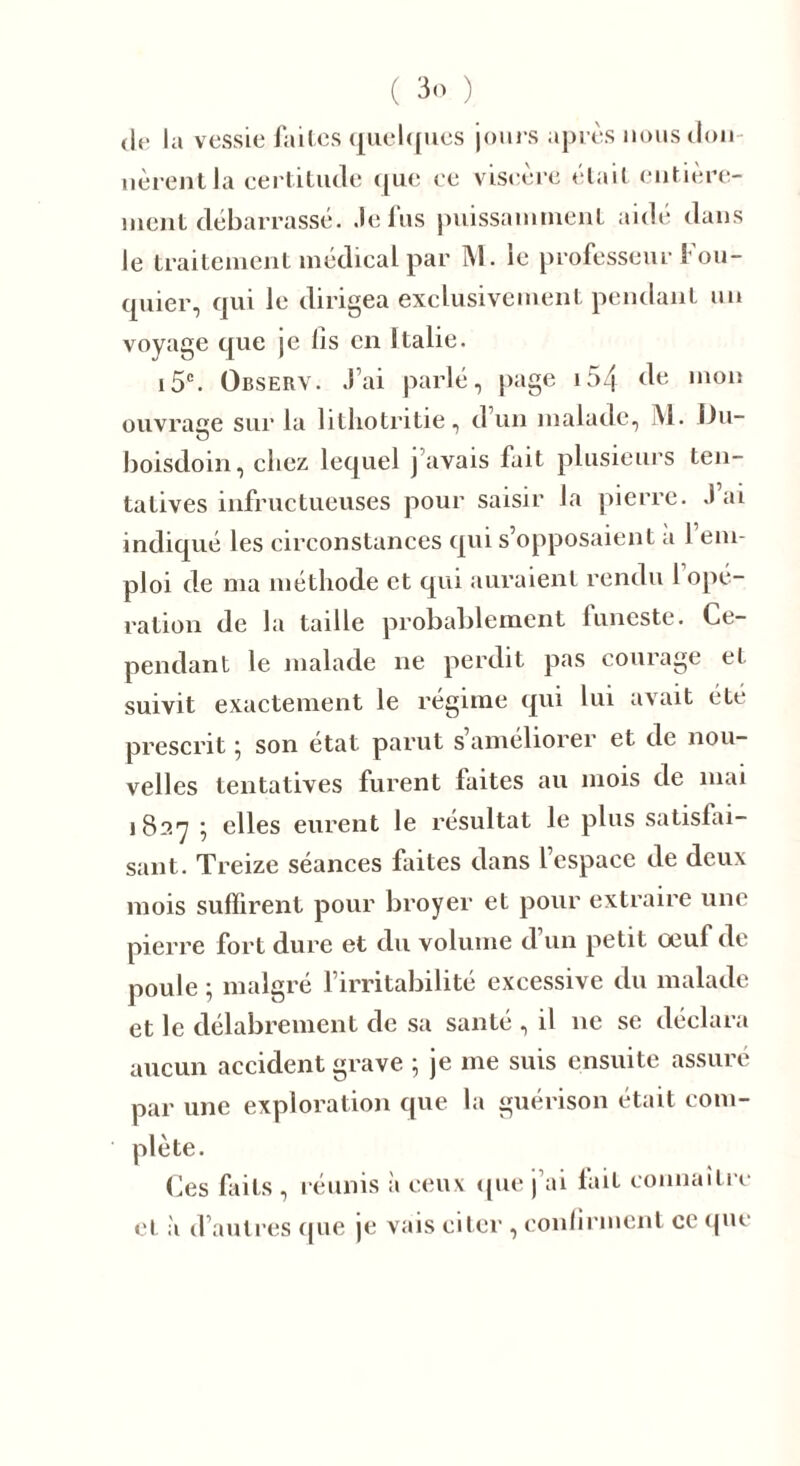 Je la vessie faites quelques jours après nous don lièrent la certitude que ee viscère était entière- ment débarrassé. Je fus puissamment aidé dans le traitement médical par M. ie professeur Fou- quier, qui le dirigea exclusivement pendant un voyage que je lis en Italie. i5c. Observ. J’ai parlé, page 154 de mon ouvrage sur la litliotritie, d’un malade, M. i)u- boisdoin, chez lequel j avais fait plusieurs ten- tatives infructueuses pour saisir la pierre. J’ai indiqué les circonstances qui s’opposaient a 1 em- ploi de ma méthode et qui auraient rendu 1 opé- ration de la taille probablement funeste. Ce- pendant le malade ne perdit pas courage et suivit exactement le régime qui lui avait été prescrit• son état parut s améliorer et de nou- velles tentatives furent laites au mois de mai 1827 ; elles eurent le résultat le plus satisfai- sant. Treize séances faites dans l’espace de deux mois suffirent pour broyer et pour extraire une pierre fort dure et du volume d un petit oeuf de poule ; malgré l’irritabilité excessive du malade et le délabrement de sa santé , il 11e se déclara aucun accident grave ; je me suis ensuite assuré par une exploration que la guérison était com- plète. Ces laits , réunis à ceux que j’ai fait connaître et à d’autres que je vais citer , confirment ce que