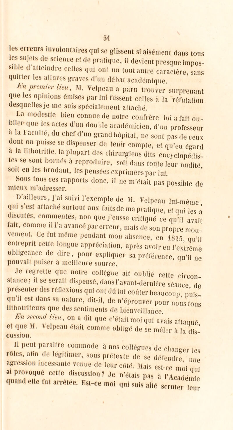 les erreurs involontaires qui se glissent si aisément dans tous les sujets de science et de pratique, il devient presque impos- sible d atteindre celles qui ont un tout autre caractère, sans quitter les allures graves d’un débat académique. En premier lieu, M. Velpeau a paru trouver surprenant que les opinions émises par lui fussent celles à la réfutation desquelles je me suis spécialement attaché. La modestie bien connue de notre confrère lui a fait ou- bliei que les actes d’un double académicien, d’un professeur a la faculté, du chef d’un grand hôpital, 11e sont pas de ceux ( ont on puisse se dispenser de tenir compte, et qu’eu égard a la lithotniie la plupart des chirurgiens dits encyclopédis- tes se sont bornés cà reproduire, soit dans toute leur nudité soit en les brodant, les pensées exprimées par lui. Sous tous ces rapports donc, il ne m’était pas possible de mieux m’adresser. D’ailleurs, j’ai suivi l’exemple de M. Velpeau lui-même qui s’est attaché surtout aux faits de ma pratique, et qui les a discutés, commentés, non que j’eusse critiqué ce qu’il avait, fait, comme il l’a avancé par erreur, mais de son propre mou- vement. Ce fut même pendant mon absence, en 1835 qu’il entreprit cette longue appréciation, après avoir eu l’extrême obligeance de dire, pour expliquer sa préférence qu’il ne pouvait puiser à meilleure source. Je regrette que notre collègue ait oublié celte circon- stance; il se serait dispensé, dans l’avant-dernière séance de présenter des réflexions qui ont dû lui coûter beaucoup n’uis qu’il est dans sa nature, dit-il, de n’éprouver pour nous tous lithotriteurs que des sentiments de bienveillance En second lieu, on a dit que c’était moi qui avais attaqué et que M. Velpeau était comme obligé de se mêler ii la dis' cussion. 11 peut paraître commode à nos collègues de changer les rôles, afin de légitimer, sous prétexte de se défendre une agression incessante venue de leur côté. Mais est-ce moi ai provoque cette discussion? Je n’étais pas îi l'Académie quand elle fut arrêtée. Est-ce moi qui suis allé scruter Tu