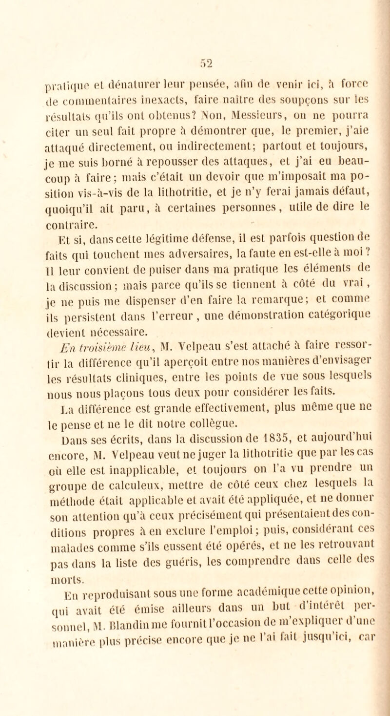 pratique et dénaturer leur pensée, afin de venir ici, h force de commentaires inexacts, faire naître des soupçons sur les résultats qu’ils ont obtenus? Non, Messieurs, ou ne pourra citer un seul fait propre à démontrer que, le premier, j’aie attaqué directement, ou indirectement; partout et toujours, je me suis borné à repousser des attaques, eL j’ai eu beau- coup à faire; mais c’était un devoir que m’imposait ma po- sition vis-à-vis de la lilbolritie, et je n’y ferai jamais défaut, quoiqu’il ait paru, à certaines personnes, utile de dire le contraire. Et si, dans cette légitime défense, il est parfois question de faits qui touchent mes adversaires, la faute en est-elle à moi ? Il leur convient de puiser dans ma pratique les éléments de la discussion ; mais parce qu’ils se tiennent à côté du vrai, je ne puis me dispenser d’en faire la remarque; et comme ils persistent dans l’erreur , une démonstration catégorique devient nécessaire. En troisième lieu, M. Velpeau s’est attaché à faire ressor- tir la différence qu’il aperçoit entre nos manières d’envisager les résultats cliniques, entre les points de vue sous lesquels nous nous plaçons tous deux pour considérer les faits. La différence est grande effectivement, plus même que ne le pense et ne le dit notre collègue. Dans ses écrits, dans la discussion de 1835, et aujourd’hui encore, M. Velpeau veut ne juger la lithotritie que par les cas oh elle est inapplicable, et toujours on l’a vu prendre un groupe de calculeux, mettre de côté ceux chez lesquels la méthode était applicable et avait été appliquée, et ne donner son attention qu’à ceux précisément qui présentaient des con- ditions propres à en exclure l’emploi; puis, considérant ces malades comme s’ils eussent été opérés, et ne les retrouvant pas dans la liste des guéris, les comprendre dans celle des morts. Eu reproduisant sous une forme académique cette opinion, qui avait été émise ailleurs dans un but d’intérêt per- sonnel, M. Blandin me fournit l’occasion de m’expliquer d une manière plus précise encore que je ne l’ai lait jusqu’ici, car