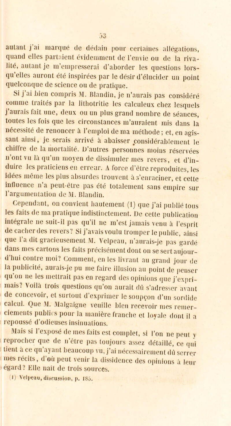 autant j ai marqué de dédain pour certaines allégations, quand elles partaient évidemment de l’envie ou de la riva- Jité, autant je m’empresserai d’aborder les questions lors- qu’elles auront été inspirées par le désir d’élucider un point quelconque de science ou de pratique. Si j ai bien compris M. Blandin, je n’aurais pas considéré comme traités par la lithotritie les calculeux chez lesquels j a mais lait une, deux ou un plus grand nombre de séances, toutes les fois que les circonstances m’auraient mis dans la nécessité de renoncer à l’emploi de ma méthode ; et, en agis- sant ainsi, je serais arrivé à abaisser considérablement le chiltie île la moi talilé. D autres personnes moins réservées n’ont vu là qu’un moyen de dissimuler mes revers, et d’in- duire les praticiens en erreur. A force d’ètre reproduites, les idées même, les plus absurdes trouvent à s’enraciner, et cette influence n’a peut-être pas été totalement sans empire sur l’argumentation de M. Blandin. Cependant, on convient hautement (1) que j’ai publié tous les faits de ma pratique indistinctement. De cette publication intégrale ne suit-il pas qu’il ne m’est jamais venu à l’esprit de cacher des revers? Si j’avais voulu tromper le public, ainsi que l’a dit gracieusement M. Velpeau, n’aurais-je pas gardé dans mes cartons les faits précisément dont on se sert aujour- d’hui contre moi? Comment, en les livrant au grand jour de la publicité, aurais-je pu me faire illusion au point de penser qu’on ne les mettrait pas en regard des opinions que j’expri- mais? Voilà trois questions qu’on aurait dû s’adresser avant de concevoir, et surtout d’exprimer le soupçon d’un sordide calcul. Que M. Malgaigne veuille bien recevoir mes remer- ciements publics pour la manière franche et loyale dont il a repoussé d’odieuses insinuations. Mais si l’exposé de mes faits est complet, si l’on ne peut y reprocher que de n’être pas toujours assez détaillé, ce qui tient à ce qu ayant beaucoup vu, j’ai nécessairement dû serrer mes récits, d'où peut venir la dissidence des opinions à leur égard? Elle naît de trois sources. I) Velpeau, discussion, p. 186.