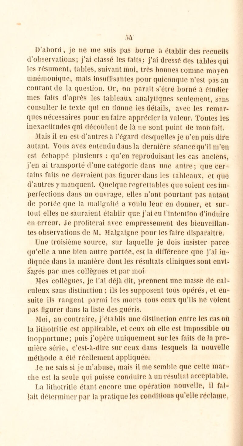 D’abord, je ne me suis pas borné à établir des recueils d’observations; j’ai classé les faits; j’ai dressé des tables qui les résument, tables, suivant moi, très bonnes comme moyen mnémonique, mais insuffisantes pour quiconque n’est pas au courant de la question. Or, on paraît s’être borné à étudier mes faits d’après les tableaux analytiques seulement, sans consulter le texte qui en donne les détails, avec les remar- ques nécessaires pour en faire apprécier la valeur. Toutes les inexactitudes qui découlent de là ne sont point de mon fait. Mais il en est d’autres à l’égard desquelles je n’en puis dire autant. Vous avez entendu dans la dernière séance qu’il m’en est échappé plusieurs : qu’en reproduisant les cas anciens, j’en ai transporté d’une catégorie dans une autre; que cer- tains faits ne devraient pas figurer dans les tableaux, et que d’autres y manquent. Quelque regrettables que soient ces im- perfections dans un ouvrage, elles n’ont pourtant pas autant de portée que la malignité a voulu leur en donner, et sur- tout elles ne sauraient établir que j’ai eu l’intention d’induire en erreur. Je proliterai avec empressement des bienveillan- tes observations de M. Malgaigne pour les faire disparaître. Une troisième source, sur laquelle je dois insister parce qu’elle a une bien autre portée, est la différence que j’ai in - diquée dans la manière dont les résultats cliuiques sont envi- sagés par mes collègues et par moi Mes collègues, je l’ai déjà dit, prennent une masse de cal- culeux sans distinction ; ils les supposent tous opérés, et en- suite ils rangent parmi les morts tous ceux qu’ils ne voient pas ligurer dans la liste des guéris. Moi, au contraire, j’établis une distinction entre les cas où la lithotritie est applicable, et ceux où elle est impossible ou inopportune; puis j’opère uniquement sur les faits de la pre- mière série, c’est-à-dire sur ceux dans lesquels la nouvelle méthode a été réellement appliquée. Je ne sais si je m’abuse, mais il me semble que cette mar- che est la seule qui puisse conduire à un résultat acceptable. La lithotritie étant encore une opération nouvelle, il fal- lait déterminer par la pratique les conditions qu’elle réclame.