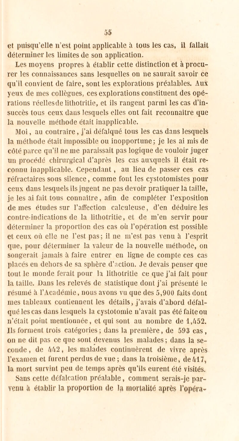 et puisqu’elle 11’est point applicable ii tous les cas, il fallait déterminer les limites de son application. Les moyens propres à établir cette distinction et à procu- rer les connaissances sans lesquelles on ne saurait savoir ce qu’il convient de faire, sont les explorations préalables. Aux yeux de mes collègues, ces explorations constituent des opé- rations réellesde lithotritie, et ils rangent parmi les cas d’in- succès tous ceux dans lesquels elles ont fait reconnaître que la nouvelle méthode était inapplicable. Moi, au contraire, j’ai défalqué tous les cas dans lesquels la méthode était impossible ou inopportune; je les ai mis de côté parce qu’il ne me paraissait pas logique de vouloir juger un procédé chirurgical d’après les cas auxquels il était re- connu inapplicable. Cependant, au lieu de passer ces cas réfractaires sous silence, comme font les cyslotomistes pour ceux dans lesquels ils jugent ne pas devoir pratiquer la taille, je les ai fait tous connaître, afin de compléter l’exposition de mes études sur l’affection calculeuse, d’en déduire les contre-indications de la lithotritie, et de m’en servir pour déterminer la proportion des cas ou l’opération est possible et ceux où elle ne l’est pas ; il ne m’est pas venu à l’esprit que, pour déterminer la valeur de la nouvelle méthode, on songerait jamais à faire entrer en ligne de compte ces cas placés en dehors de sa sphère d’action. Je devais penser que tout le monde ferait pour h lithotritie ce que j’ai fait pour la taille. Dans les relevés de statistique dont j’ai présenté le résumé à l’Académie, nous avons vu que des 5,900 faits dont mes tableaux contiennent les détails, j’avais d’abord défal- qué les cas dans lesquels la cystotomie n’avait pas été faite ou n’était point mentionnée, et qui sont au nombre de l,ù52. Us forment trois catégories; dans la première, de 593 cas, on ne dit pas ce que sont devenus les malades; dans la se- conde , de ùù2, les malades continuèrent de vivre après l’examen et furent perdus de vue ; dans la troisième, deùl7, la mort survint peu de temps après qu’ils eurent été visités. Sans cette défalcation préalable, comment serais-je par- venu à établir la proportion de la mortalité après l’opéra-