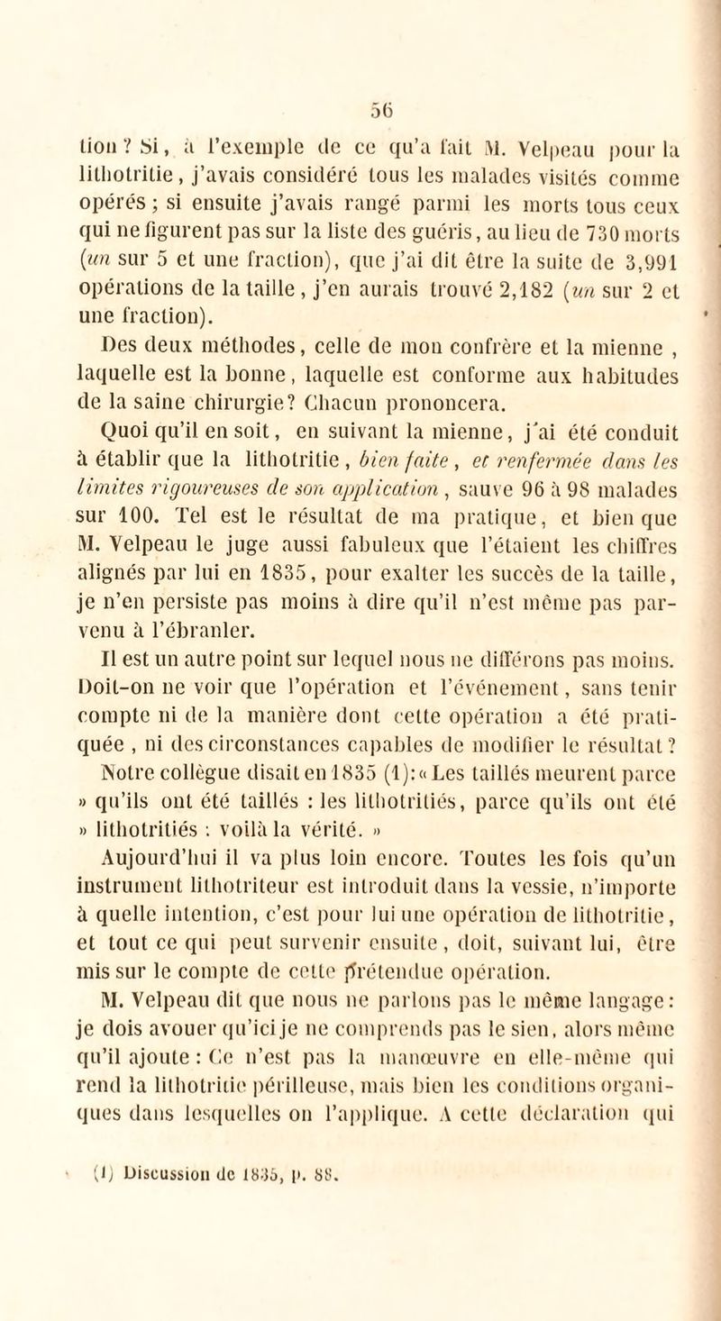 lion ? Si, à l’exemple de ce qu’a fait M. Velpeau pour la litliotrilie, j’avais considéré tous les malades visités comme opérés ; si ensuite j’avais rangé parmi les morts tous ceux qui ne figurent pas sur la liste des guéris, au lieu de 730 morts {un sur 5 et une fraction), que j’ai dit être la suite de 3,991 opérations de la taille, j’en aurais trouvé 2,182 {un sur 2 et une fraction). Des deux méthodes, celle de mon confrère et la mienne , laquelle est la bonne, laquelle est conforme aux habitudes de la saine chirurgie? Chacun prononcera. Quoi qu’il en soit, en suivant la mienne, j'ai été conduit h établir que la lithotritie , bien faite , et renfermée dans les limites rigoureuses de son application , sauve 96 à 98 malades sur 100. Tel est le résultat de ma pratique, et bien que M. Velpeau le juge aussi fabuleux que l’étaient les chiffres alignés par lui en 1835, pour exalter les succès de la taille, je n’en persiste pas moins à dire qu’il n’est même pas par- venu à l’ébranler. Il est un autre point sur lequel nous ne différons pas moins. Doit-on ne voir que l’opération et l’événement, sans tenir compte ni de la manière dont cette opération a été prati- quée , ni des circonstances capables de modifier le résultat? Notre collègue disait en 1835 (1): a Les taillés meurent parce » qu’ils ont été taillés : les lilhotriliés, parce qu’ils ont clé » lithotritiés : voilà la vérité. » Aujourd’hui il va plus loin encore. Toutes les fois qu’un instrument lithotriteur est introduit dans la vessie, n’importe à quelle intention, c’est pour lui une opération de lithotritie, et tout ce qui peut survenir ensuite, doit, suivant lui, être mis sur le compte de cette ffrétendue opération. M. Velpeau dit que nous ne parlons pas le même langage: je dois avouer qu’icije ne comprends pas le sien, alors même qu’il ajoute : Ce n’est pas la manœuvre en elle-même qui rend la lithotritie périlleuse, mais bien les conditions organi- ques dans lesquelles on l’applique. A cette déclaration qui (1) Discussion de 18:35, p. SS.