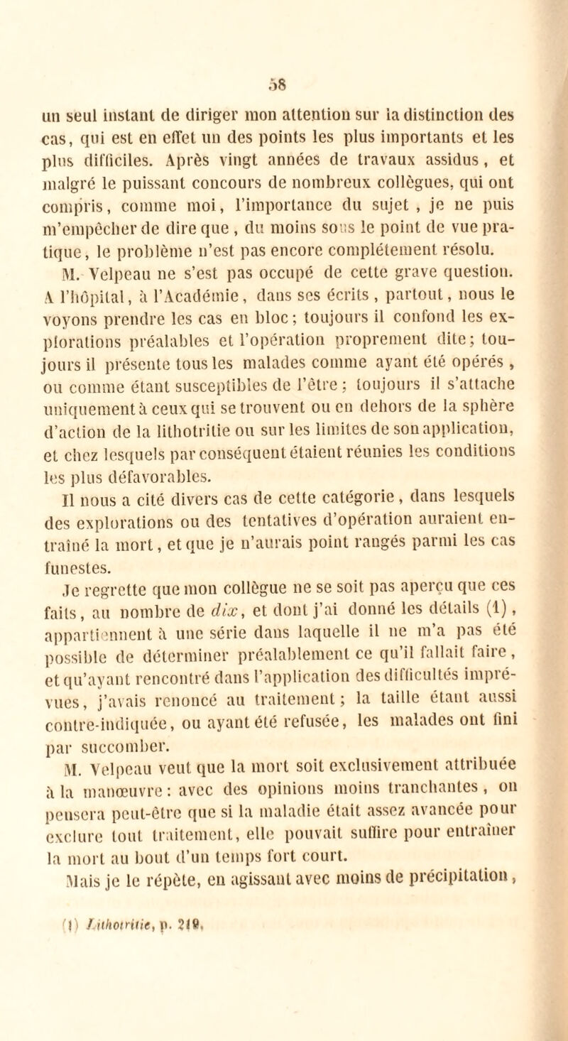 Ô8 un seul instant de diriger mon attention sur la distinction des cas, qui est en etTet un des points les plus importants et les plus difficiles. Après vingt années de travaux assidus, et malgré le puissant concours de nombreux collègues, qui ont compris, comme moi, l’importance du sujet, je ne puis m’empêcher de dire que , du moins sous le point de vue pra- tique, le problème n’est pas encore complètement résolu. M. Velpeau ne s’est pas occupé de cette grave question. A l’hôpital, à l’Académie, dans scs écrits , partout, nous le voyons prendre les cas eu bloc ; toujours il confond les ex- plorations préalables et l’opération proprement dite; tou- jours il présente tous les malades comme ayant été opérés, ou comme étant susceptibles de l’être ; toujours il s’attache uniquement à ceux qui se trouvent ou en dehors de la sphère d’action de la lithotritie ou sur les limites de son application, et chez lesquels par conséquent étaient réunies les conditions les plus défavorables. Il nous a cité divers cas de cette catégorie, dans lesquels des explorations ou des tentatives d’opération auraient en- traîné la mort, et que je n’aurais point rangés parmi les cas funestes. Je regrette que mon collègue ne se soit pas aperçu que ces faits, au nombre de dix, et dont j’ai donné les détails (1), appartiennent il une série dans laquelle il ne m’a pas été possible de déterminer préalablement ce qu’il fallait faire, et qu’ayant rencontré dans l’application des difficultés impré- vues, j’avais renoncé au traitement; la taille étant aussi contre-indiquée, ou ayant été refusée, les malades ont fini par succomber. i\l. Velpeau veut que la mort soit exclusivement attribuée ii la manœuvre : avec des opinions moins tranchantes, on pensera peut-être que si la maladie était assez avancée pour exclure tout traitement, elle pouvait suffire pour entraîner la mort au bout d’un temps fort court. Mais je le répète, en agissant avec moins de précipitation, (J) f ithotritie, p. ?I9.