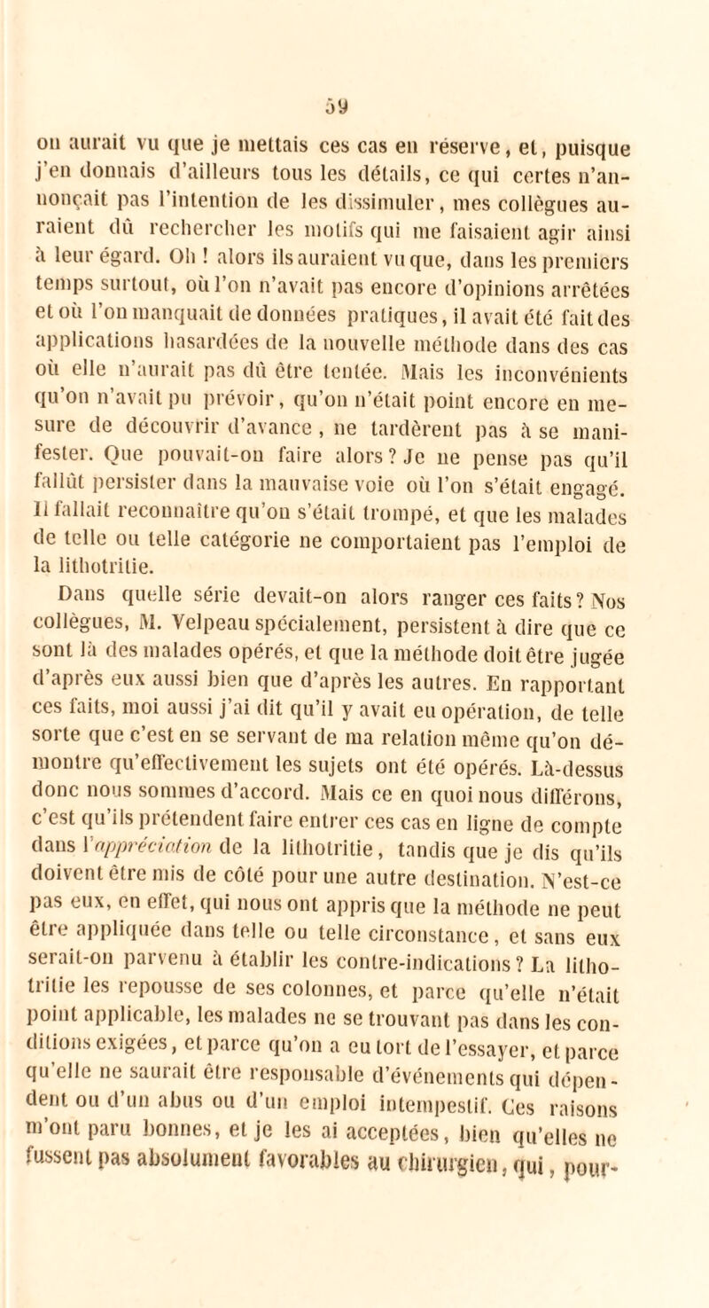 ou aurait vu que je mettais ces cas en réserve, et, puisque j’en donnais d’ailleurs tous les détails, ce qui certes n’an- nonçait pas l’intention de les dissimuler, mes collègues au- raient dû rechercher les motifs qui me faisaient agir ainsi il leur égard. Oh ! alors ils auraient vu que, dans les premiers temps surtout, où l’on n’avait pas encore d’opinions arrêtées et où l’on manquait de données pratiques, il avait été fait des applications hasardées de la nouvelle méthode dans des cas où elle n’aurait pas dû être tentée. Mais les inconvénients qu’on n’avait pu prévoir, qu’on n’était point encore en me- sure de découvrir d’avance , ne tardèrent pas à se mani- fester. Que pouvait-on faire alors ? Je ne pense pas qu’il fallût persister dans la mauvaise voie où l’on s’était engagé, li fallait reconnaître qu’on s’était trompé, et que les malades de telle ou telle catégorie ne comportaient pas l’emploi de la lithotritie. Dans quelle série devait-on alors ranger ces faits ? Nos collègues, M. Velpeau spécialement, persistent à dire que ce sont là des malades opérés, et que la méthode doit être jugée d’après eux aussi bien que d’après les autres. En rapportant ces faits, moi aussi j’ai dit qu’il y avait eu opération, de telle sorte que c’est en se servant de ma relation même qu’on dé- montre qu’etfeclivement les sujets ont été opérés. Là-dessus donc nous sommes d’accord. Mais ce en quoi nous différons, c’est qu’ils prétendent faire entrer ces cas en ligne de compte dans Y appréciation de la lithotritie, tandis que je dis qu’ils doivent être mis de côté pour une autre destination. N’est-ce pas eux, en effet, qui nous ont appris que la méthode ne peut être appliquée dans telle ou telle circonstance, et sans eux serait-on parvenu a établir les contre-indications? La litho- tritie les repousse de ses colonnes, et parce qu’elle n’était point applicable, les malades ne se trouvant pas dans les con- ditions exigées, et parce qu’on a eu tort de l’essayer, et parce qu elle ne sauiait êlic îcspousablc d événements qui dépen- dent ou d’un abus ou d’un emploi intempestif. Ces raisons m ont paru bonnes, et je les ai acceptées, bien qu’elles ne fussent pas absolument favorables au chirurgien, qui, pour-