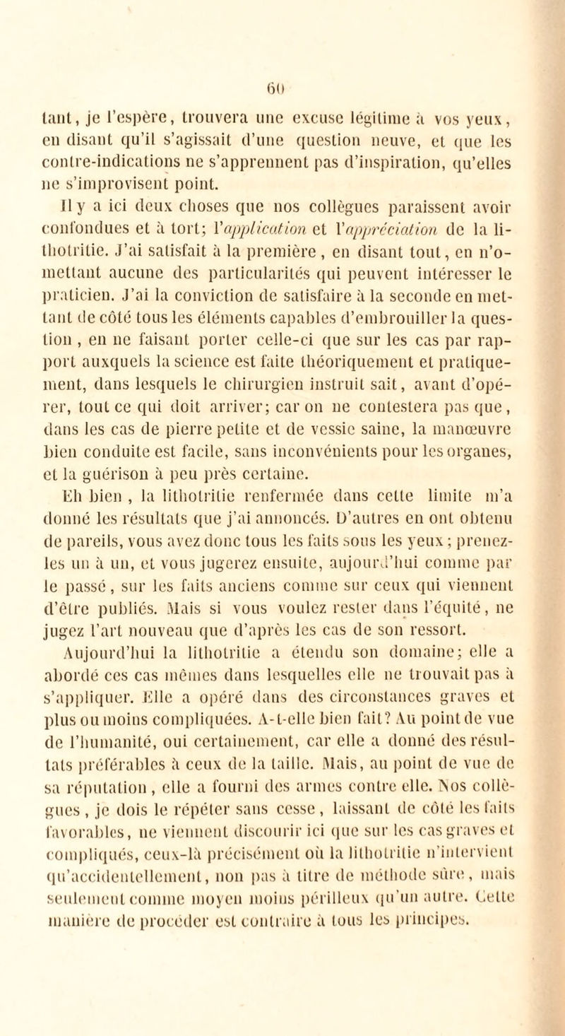 tant, je l’espère, trouvera une excuse légitime à vos yeux, en disant qu’il s’agissait d’une question neuve, et que les contre-indications ne s’apprennent pas d’inspiration, qu’elles ne s’improvisent point. 11 y a ici deux choses que nos collègues paraissent avoir confondues et à tort; Vapplication et l'appréciation de la li- thotrilie. J’ai satisfait à la première , en disant tout, en n’o- mettant aucune des particularités qui peuvent intéresser le praticien. J’ai la conviction de satisfaire à la seconde en met- tant de côté tous les éléments capables d’embrouiller la ques- tion , en ne faisant porter celle-ci que sur les cas par rap- port auxquels la science est faite théoriquement et pratique- ment, dans lesquels le chirurgien instruit sait, avant d’opé- rer, tout ce qui doit arriver; caron ne contestera pas que, dans les cas de pierre petite et de vessie saine, la manœuvre bien conduite est facile, sans inconvénients pour les organes, et la guérison à peu près certaine. Eli bien , la litholritie renfermée dans cette limite m’a donné les résultats que j’ai annoncés. D’autres en ont obtenu de pareils, vous avez donc tous les faits sous les yeux ; prenez- les un à un, et vous jugerez ensuite, aujourd’hui comme par le passé, sur les faits anciens comme sur ceux qui viennent d’être publiés. Mais si vous voulez rester dans l’équité, ne jugez l’art nouveau que d’après les cas de son ressort. Aujourd’hui la lithotrilie a étendu son domaine; elle a abordé ces cas mêmes dans lesquelles elle ne trouvait pas à s’appliquer. Elle a opéré dans des circonstances graves et plus ou moins compliquées. A-t-elle bien fait? Au point de vue de l’humanité, oui certainement, car elle a donné des résul- tats préférables à ceux de la taille. Mais, au point de vue de sa réputation, elle a fourni des armes contre elle. INos collè- gues , je dois le répéter sans cesse, laissant de côté les faits favorables, ne viennent discourir ici que sur les cas graves et compliqués, ceux-là précisément où la lithotrilie n’inlervienl qu’accidentellement, non pas à titre de méthode sûre, mais seulement comme moyen moins périlleux qu’un autre. Cette manière de procéder est contraire à tous les principes.