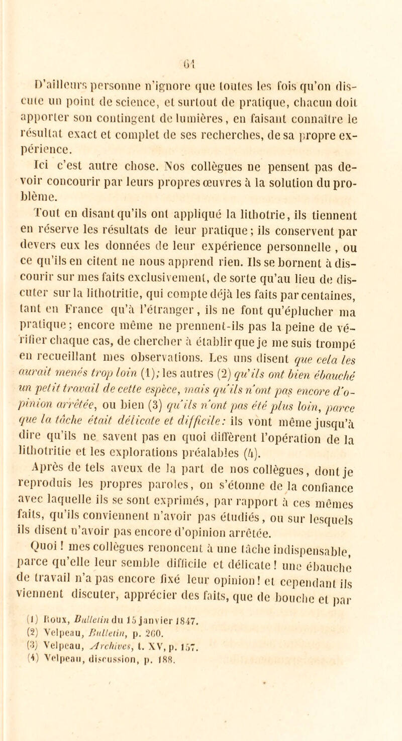 D’ailleurs personne n’ignore que toutes les fois qu’on dis- cute un point de science, et surtout de pratique, chacun doit apporter son contingent de lumières, en faisant connaître le résultat exact et complet de ses recherches, de sa propre ex- périence. Ici c’est autre chose. Nos collègues ne pensent pas de- voir concourir par leurs propres œuvres à la solution du pro- blème. Tout en disant qu’ils ont appliqué la lithotrie, ils tiennent en réserve les résultats de leur pratique ; ils conservent par devers eux les données de leur expérience personnelle , ou ce qu’ils en citent ne nous apprend rien. Ils se bornent à dis- courir sur mes faits exclusivement, de sorte qu’au lieu de dis- cuter sur la lithotritie, qui compte déjà les faits par centaines, tant en France qu’à l’étranger, ils ne font qu’éplucher ma pratique; encore même ne prennent-ils pas la peine de vé- rifier chaque cas, de chercher à établir que je me suis trompé eu recueillant mes observations. Les uns disent que cela les aurait menés trop loin (1); les autres (2) qu'ils ont bien ébauché un petit travail de cette espèce, mais quils n’ont pas encore d’o- pinion arrêtée, ou bien (3) qu’ils n’ont pas été plus loin, parce que la tâche était délicate et difficile: ils vont même jusqu’à dire qu’ils ne savent pas en quoi diffèrent l’opération de la lithotritie et les explorations préalables (à). Après de tels aveux de la part de nos collègues, dont je reproduis les propres paroles, on s’étonne de la confiance avec laquelle ils se sont exprimés, par rapport à ces mêmes faits, qu’ils conviennent n’avoir pas étudiés, ou sur lesquels ils disent n’avoir pas encore d’opinion arrêtée. Quoi ! mes collègues renoncent à une tâche indispensable, parce qu’elle leur semble difficile et délicate ! une ébauche de travail n’a pas encore fixé leur opinion! et cependant ils viennent discuter, apprécier des faits, que de bouche et par (1) P.oux, Bulletin du 15 janvier J847. (2) Velpeau, Bulletin, p. 2G0. (3) Velpeau, Archives, t. XV, p. 157. (4) Velpeau, discussion, p. 188.