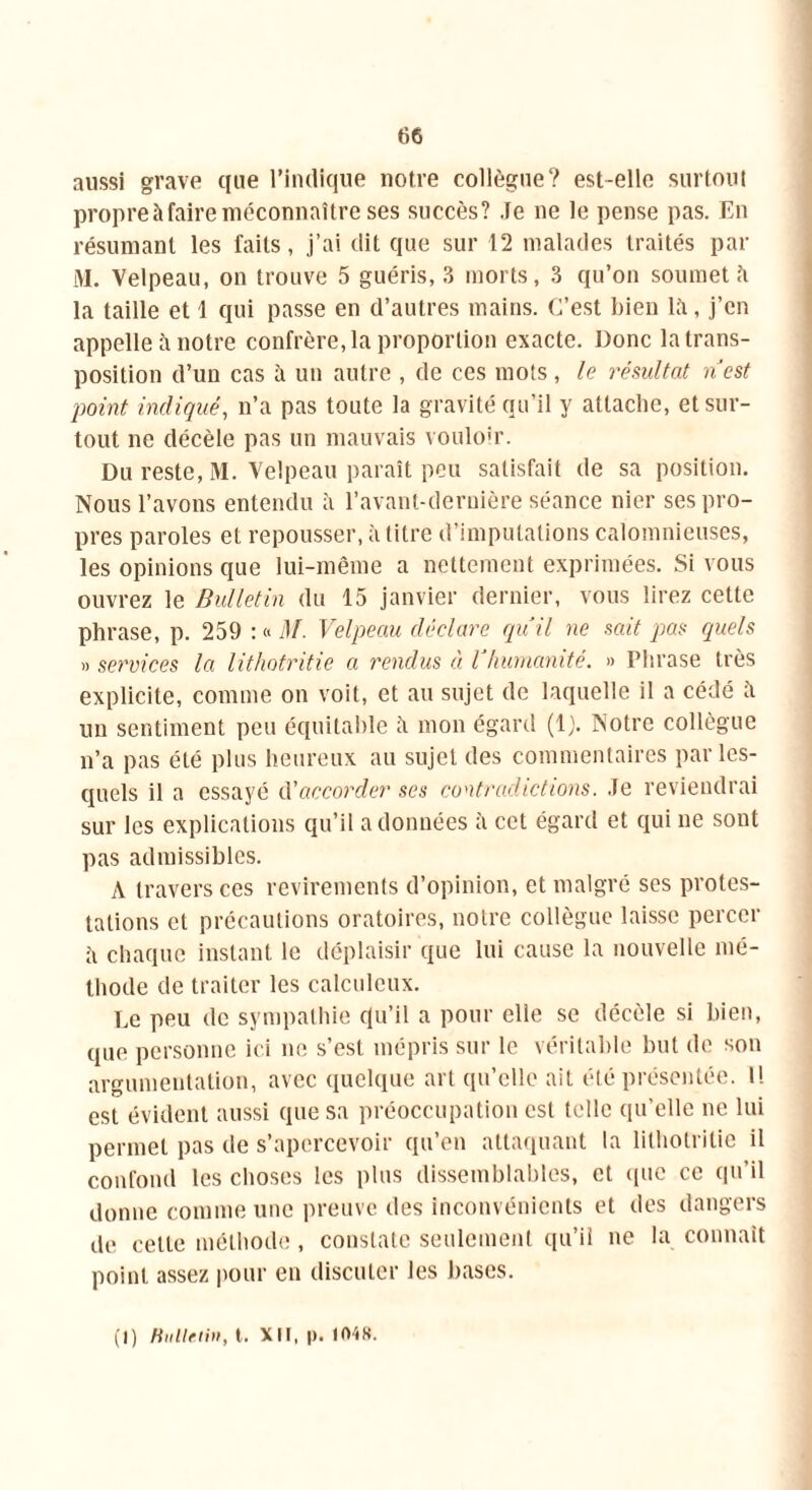 aussi grave que l’indique notre collègue? est-elle surtout propre à faire méconnaître ses succès? Je ne le pense pas. En résumant les faits, j’ai clit que sur 12 malades traités par M. Velpeau, on trouve 5 guéris, 3 morts, 3 qu’on soumet ît la taille et 1 qui passe en d’autres mains. C’est bien la, j’en appelle à notre confrère, la proportion exacte. Donc la trans- position d’un cas à un autre , de ces mots, le résultat nest point indiqué, n’a pas toute la gravité qu’il y attache, et sur- tout ne décèle pas un mauvais vouloir. Du reste, M. Velpeau paraît peu satisfait de sa position. Nous l’avons entendu à l’avant-dernière séance nier ses pro- pres paroles et repousser, à litre d’imputations calomnieuses, les opinions que lui-même a nettement exprimées. Si vous ouvrez le Bulletin du 15 janvier dernier, vous lirez cette phrase, p. 259 : « M. Velpeau déclare quil ne sait pas quels » services la lithotritie a rendus à l humanité. » Phrase très explicite, comme on voit, et au sujet de laquelle il a cédé îi un sentiment peu équitable h mon égard (1). Notre collègue n’a pas été plus heureux au sujet des commentaires par les- quels il a essayé d'accorder ses contradictions. Je reviendrai sur les explications qu’il adonnées à cet égard et qui ne sont pas admissibles. A travers ces revirements d’opinion, et malgré ses protes- tations et précautions oratoires, notre collègue laisse percer à chaque instant le déplaisir que lui cause la nouvelle mé- thode de traiter les calculeux. Le peu de sympathie qu’il a pour elle se décèle si bien, que personne ici ne s’est mépris sur le véritable but de son argumentation, avec quelque art qu’elle ait été présentée. 1! est évident aussi que sa préoccupation est telle qu’elle ne lui permet pas de s’apercevoir qu’en attaquant la lithotritie il confond les choses les plus dissemblables, et que ce qu’il donne comme une preuve des inconvénients et des dangers de cette méthode, constate seulement qu’il ne la connaît point assez pour en discuter les bases. (1) Bulletin, t. XII, p. 104».