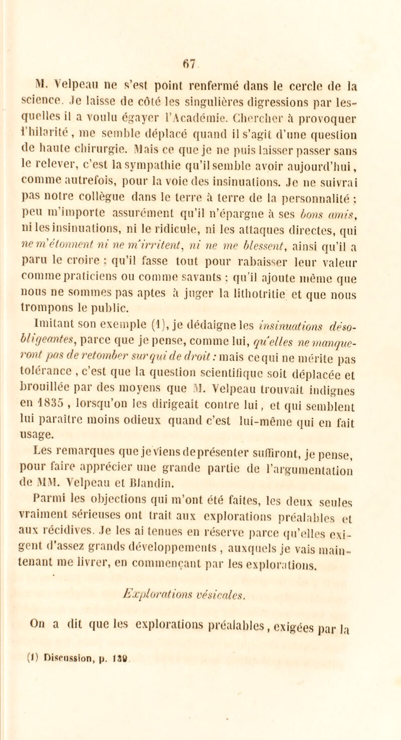 M. Velpeau ne s’est point renfermé dans le cercle de la science, .le laisse de côté les singulières digressions par les- quelles il a voulu égayer l’Académie. Chercher h provoquer 1 hilarité, me semble déplacé quand il s’agit d’une question de haute chirurgie. Mais ce que je 11e puis laisser passer sans le relever, c’est la sympathie qu’il semble avoir aujourd’hui, comme autrefois, pour la voie des insinuations. Je 11e suivrai pas notre collègue dans le terre à terre de la personnalité ; peu m’importe assurément qu’il n’épargne à ses bons amis, ni les insinuations, ni le ridicule, ni les attaques directes, qui ne ni étonnent ni ne m irritent, ni ne nie blessent, ainsi qu’il a paru le croire ; qu’il fasse tout pour rabaisser leur valeur comme praticiens ou comme savants ; qu’il ajoute même que nous 11e sommes pas aptes à juger la lithotritie et que nous trompons le public. Imitant son exemple (1), je dédaigne les insinuations déso- bligeantes, parce que je pense, comme lui, quelles ne manque- ront pas de retomber sur qui de droit,: mais ce qui ne mérite pas tolérance , c’est que la question scientifique soit déplacée et brouillée par des moyens que M. Velpeau trouvait indignes en 1835 , lorsqu’on les dirigeait contre lui, et qui semblent lui paraître moins odieux quand c’est lui-même qui en fait usage. Les remarques que je viens deprésenter suffiront, je pense, pour faire apprécier une grande partie de l’argumentation de MM. Velpeau et Blandin. Parmi les objections qui m’ont été faites, les deux seules vraiment sérieuses ont trait aux explorations préalables et aux récidives. Je les ai tenues en réserve parce qu’elles exi- gent d’assez grands développements , auxquels je vais main- tenant me livrer, en commençant par les explorations. Explorations vésicales. On a dit que les explorations préalables, exigées par la (1) Discussion, |j. 1X0