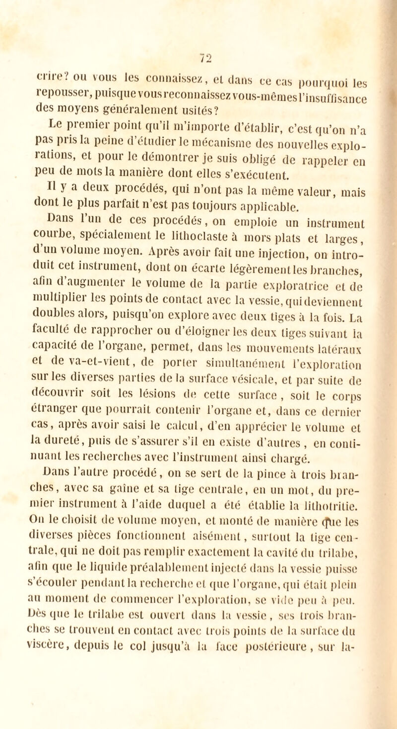cnre? ou vous les connaissez, el dans ce cas pourquoi les repousser, puisque vous reconnaissez vous-mêmes l’insuffisance des moyens généralement usités? Le premier point qu’il m’importe d’établir, c’est qu’on n’a pas pris la peine d’étudier le mécanisme des nouvelles explo- rations, et pour le démontrer je suis obligé de rappeler en peu de mots la manière dont elles s’exécutent. Il y a deux procédés, qui n’ont pas la même valeur, mais dont le plus parfait n est pas toujours applicable. Bans 1 un de ces procédés, on emploie un instrument courbe, spécialement le lilhoclaste à mors plats et larges, d’un volume moyen. Après avoir fait une injection, on intro- duit cet instrument, dont on écarte légèrement les branches, afin d’augmenter le volume de la partie exploratrice et de multipliei les points de contact avec la vessie, qui deviennent doubles alors, puisqu’on explore avec deux tiges à la fois. La faculté de rapprocher ou d’éloigner les deux liges suivant la capacité de l’organe, permet, dans les mouvements latéraux et de va-et-vient, de porier simultanément l’exploration sur les diverses parties de la surface vésicale, et par suite de découvrir soit les lésions de cette surface , soit le corps étranger que pourrait contenir l’organe et, dans ce dernier cas, après avoir saisi le calcul, d’en apprécier le volume el la dureté, puis de s’assurer s’il en existe d’autres , en conti- nuant les recherches avec l’instrument ainsi chargé. Dans l’autre procédé, on se sert de la pince à trois blan- ches, avec sa gaine et sa lige centrale, en un mot, du pre- mier instrument il l’aide duquel a été établie la lithotritie. Ou le choisit de volume moyen, el monté de manière (flte les diverses pièces fonctionnent aisément, surtout la tige cen- trale, qui ne doit pas remplir exactement la cavité du trilabe, alin que le liquide préalablement injecté dans la vessie puisse s’écouler pendant la recherche et (pie l’organe, qui était plein au moment de commencer l’exploration, se vide peu ;'i peu. Dès (pie le trilabe est ouvert dans la vessie, scs trois bran- ches se trouvent en contact avec trois points de la surface du viscère, depuis le col jusqu’il la face postérieure, sur la-