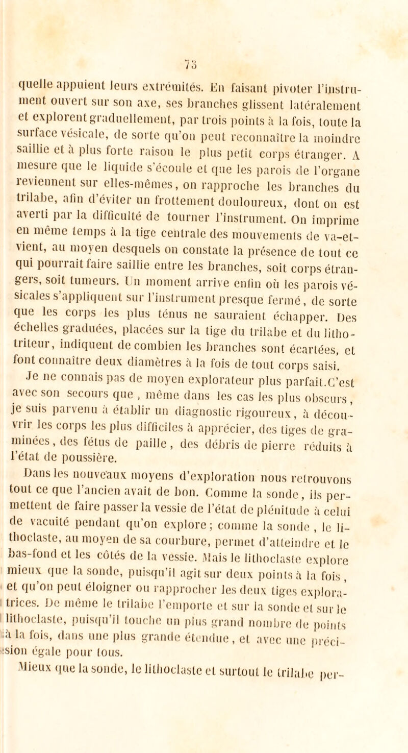 quelle appuient leurs extrémités. En faisant pivoter l'instru- ment ouvert sur son axe, scs branches glissent latéralement et explorent graduellement, par trois points à la fois, toute la sut face vésicale, de sorte qu’on peut reconnaître la moindre saillie et à plus forte raison le plus petit corps étranger. A mesure que le liquide s’écoule et que les parois de l’organe reviennent sur elles-mêmes, on rapproche les branches du tiilabe, afin d éviter un frottement douloureux, dont on est averti par la difficulté de tourner l’instrument. On imprime eu même temps a la tige centrale des mouvements de va-et- vient, au moyen desquels on constate la présence de tout ce qui pourrait faire saillie entre les branches, soit corps étran- gers, soit tumeurs. Un moment arrive enfin où les parois vé- sicales s’appliquent sur l’instrument presque fermé, de sorte que les corps les plus ténus ne sauraient échapper. Des échelles graduées, placées sur la tige du trilabe et du litho- triteur, indiquent de combien les branches sont écartées, et font connaître deux diamètres à la fois de tout corps sais/. Je ne connais pas de moyen explorateur plus parfait.C’est avec son secours que , même dans les cas les plus obscurs, je suis parvenu à établir un diagnostic rigoureux, à décou- vrir les corps les plus difficiles h apprécier, des tiges de gra- minées , des fétus de paille , des débris de pierre réduits à l’état de poussière. Dans les nouveaux moyens d’exploration nous retrouvons tout ce que l’ancien avait de bon. Comme la sonde, iis per- mettent de faire passer la vessie de l’état de plénitude à celui de vacuité pendant qu’on explore; comme la sonde , le li- thoclaste, au moyen de sa courbure, permet d’atteindre et le bas-fond et les côtés de la vessie. Mais le lilhoclaste explore mieux que la sonde, puisqu’il agit sur deux points à la fois, et qu’on peut éloigner ou rapprocher les deux tiges explora- trices. De même le trilabe l’emporte et sur la sonde et sur le lilhoclaste, puisqu’il touche un plus grand nombre de points •;’i la fois, dans une plus grande étendue, et avec une préci- sion égale pour tous. Mieux que la sonde, le lilhoclaste et surtout le trilabe per-