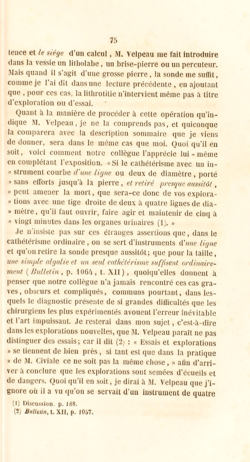 fence el le siège d’un calcul, M. Velpeau me fait introduire dans la vessie un lilliolabe, un brise-pierre ou un percuteur. Mais quand il s’agit d’une grosse pierre, la sonde me suffit, comme je l’ai dit dans une lecture précédente , en ajoutant que , pour ces cas, la lithrolitie n’intervient même pas à litre d’exploration ou d’essai. Quant à la manière de procéder à cette opération qu’in- dique M. Velpeau, je ne la comprends pas, et quiconque la comparera avec fa description sommaire que je viens de donner, sera dans le même cas que moi. Quoi qu’il en soit, voici comment notre collègue l’apprécie lui-même en complétant l’exposition. «Si le cathétérisme avec un iu-  strument courbe d'une ligne ou deux de diamètre , porté » sans efforts jusqu’à la pierre , et retiré presque aussitôt, » peut amener la mort, que sera-ce donc de vos explora- » lions avec une tige droite de deux à quatre lignes de dia- » mètre, qu’il faut ouvrir, faire agir et maintenir de cinq à » vingt minutes dans les organes urinaires (1). » Je n’insiste pas sur ces étranges assertions que, dans le cathétérisme ordinaire , on se sert d’instruments d’une ligne et qu’on retire la sonde presque aussitôt; que pour la taille, une simple algalie et un seul cathetérisme suffisent ordinaire- ment ( Bulletin , p. 1064, t. XII), quoiqu’elles donnent à penser que notre collègue n’a jamais rencontré ces cas gra- ves, obscurs et compliqués, communs pourtant, dans les- quels le diagnostic présente de si grandes difficultés que les chirurgiens les plus expérimentés avouent l’erreur inévitable et l’art impuissant. Je resterai dans mon sujet, c’est-à-dire dans les explorations nouvelles, que M. Velpeau paraît ne pas distinguer des essais; car il dit (2; : « Essais et explorations » se tiennent de bien près, si tant est que dans la pratique » de M. Civiale ce ne soit pas la même chose, » afin d’arri- ver à conclure que les explorations sont semées d’écueils et de dangers. Quoi qu’il en soit, je dirai à M. Velpeau que j’i- gnore où il a vu qu’on se servait d’un instrument de quatre (1) Discussion, p. 188. (2j Bulletin, t. XII, p. 10S7.