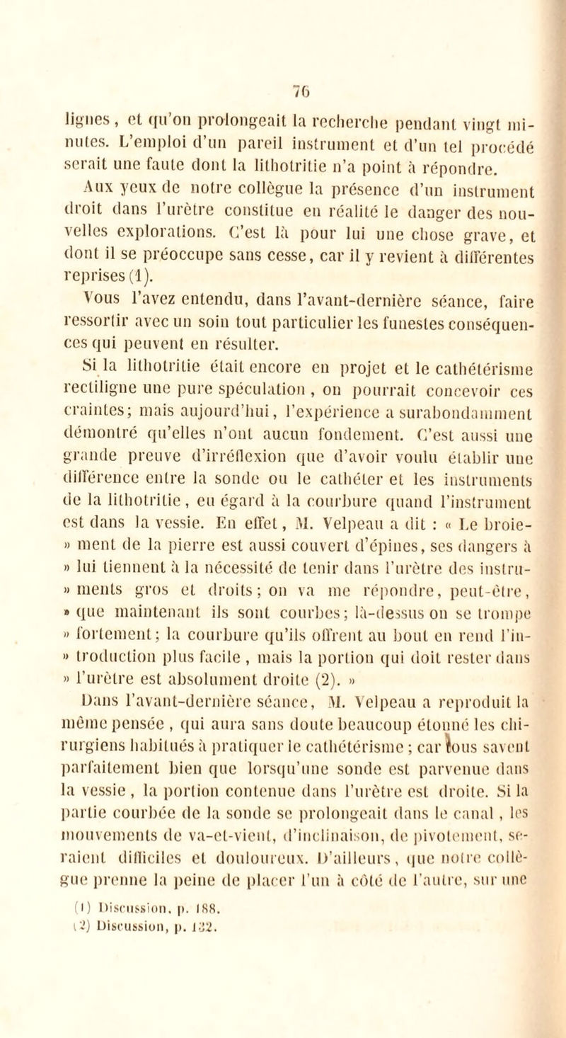lignes, et qu’on prolongeait la recherche pendant vingt mi- nutes. L’emploi d’un pareil instrument et d’un tel procédé serait une faute dont la lithotritie n’a point à répondre. Aux yeux de notre collègue la présence d’un instrument droit dans l’urètre constitue en réalité le danger des nou- velles explorations. C’est là pour lui une chose grave, et dont il se préoccupe sans cesse, car il y revient à différentes reprises (1). ' °us l’avez entendu, dans l’avant-dernière séance, faire ressortir avec un soin tout particulier les funestes conséquen- ces qui peuvent en résulter. Si la lithotritie était encore en projet et le cathétérisme rectiligne une pure spéculation , on pourrait concevoir ces craintes; mais aujourd’hui, l’expérience a surabondamment démontré qu’elles n’ont aucun fondement. C’est aussi une grande preuve d’irréflexion que d’avoir voulu établir une différence entre la sonde ou le cathéter et les instruments de la lithotritie, eu égard à la courbure quand l’instrument est dans la vessie. En effet, M. Velpeau a dit : « Le broie- » ment de la pierre est aussi couvert d’épines, ses dangers à » lui tiennent à la nécessité de tenir dans l’urètre des instru- » ments gros et droits; on va me répondre, peut-être, » que maintenant ils sont courbes; là-dessus on se trompe » fortement; la courbure qu’ils offrent au bout en rend l’in- *> troduction plus facile , mais la portion qui doit rester dans » l’urètre est absolument droite (2). » Dans l’avant-dernière séance, M. Velpeau a reproduit la même pensée , qui aura sans doute beaucoup étonné les chi- rurgiens habitués à pratiquer le cathétérisme ; car îous savent parfaitement bien que lorsqu’une sonde est parvenue dans la vessie , la portion contenue dans l’urètre est droite. Si la partie courbée de la sonde se prolongeait dans le canal, les mouvements de va-et-vient, d’inclinaison, de pivotement, se- raient dilliciles et douloureux. D’ailleurs, que notre collè- gue prenne la peine de placer l’un à côté de l’autre, sur une (i) Discussion, p. ISS. 12) Discussion, p. 132.