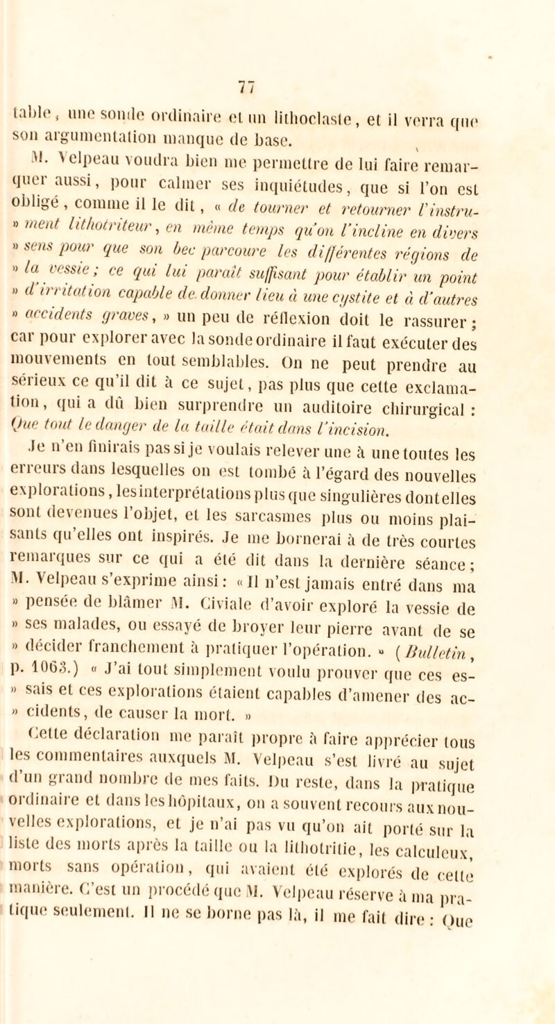 laide ( une sonde ordinaire ei un lithoclaste, et il verra que son argumentation manque de base. w- Velpeau voudra bien me permettre de lui faire remar- quei aussi, pour calmer ses inquiétudes, que si l’on est obligé , comme il le dit, « de tourner et retourner l'instru- » ment lithotnteur, en même temps quon l'incline en divers » sens pour que son bec parcoure les différentes tapions de ” la vessie; ce qui lui paraît suffisant pour établir un point » d irritation capable de. donner lieu à une cystite et à d’autres ” accidents graves, » un peu de réflexion doit le rassurer; car pour explorer avec la sonde ordinaire il faut exécuter des mouvements en tout semblables. On ne peut prendre au sérieux ce qu’il dit à ce sujet, pas plus que cette exclama- tion, quia du bien surprendre un auditoire chirurgical: tjue tout le danger de la taille était dans l'incision. Je n en finirais pas si je voulais relever une à une toutes les en oui s dans lesquelles on est tombé à l’égard des nouvelles explorations, lesinterprétalions plus que singulières dontelles sont devenues l’objet, et les sarcasmes plus ou moins plai- sants qu elles ont inspirés. Je me bornerai à de très courtes îemaïques sur ce qui a été dit dans la dernière séance; M- Velpeau s’exprime ainsi: «J1 n’est jamais entré dans ma B pensée de blamci 11. Civiale d avoir exploré la vessie de » ses malades, ou essayé de broyer leur pierre avant de se ” décider franchement à pratiquer l’opération. >* ( Bulletin , p. 1063.) « J’ai tout simplement voulu prouver que ces es- » sais et ces explorations étaient capables d’amener des ac- » cidents, de causer la mort. » (.ette déclaration me paraît propre à faire apprécier tous les commentaires auxquels M. Velpeau s’est livré au sujet d’un grand nombre de mes faits. Du reste, dans la pratique ordinaire et dans les hôpitaux, on a souvent recours aux nou- \elles exploi ations, et je n ai pas vu qu’on ait porté sur la liste des morts après la taille ou la lithotrilie, les calculeux morts sans opération, qui avaient été explorés de cette manière. C’est un procédé que JJ. Velpeau réserve à ma pra- tique seulement. Il ne se borne pas là, il me fait dire: Oue