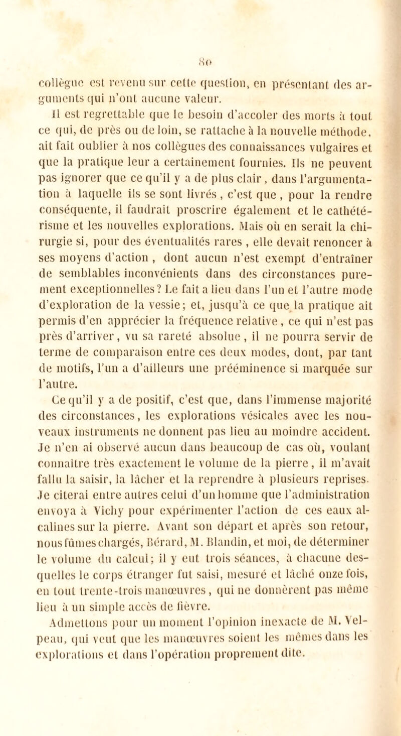 collègue est revenu sur celle question, en présentant des ar- guments qui n’ont aucune valeur. il est regrettable que le besoin d’accoler des morts à tout ce qui, de près ou de loin, se rattache à la nouvelle méthode, ait fait oublier à nos collègues des connaissances vulgaires et que la pratique leur a certainement fournies. Ils ne peuvent pas ignorer que ce qu’il y a de plus clair, dans l’argumenta- tion à laquelle ils se sont livrés , c’est que , pour la rendre conséquente, il faudrait proscrire également et le cathété- risme et les nouvelles explorations. Mais où en serait la chi- rurgie si, pour des éventualités rares, elle devait renoncer à ses moyens d’action , dont aucun n’est exempt d’entraîner de semblables inconvénients dans des circonstances pure- ment exceptionnelles? Le fait a lieu dans l’un et l’autre mode d’exploration de la vessie; et, jusqu’à ce que la pratique ait permis d’en apprécier la fréquence relative, ce qui n’est pas près d’arriver, vu sa rareté absolue, il ne pourra servir de terme de comparaison entre ces deux modes, dont, par tant de motifs, l’un a d’ailleurs une prééminence si marquée sur l’autre. Ce qu’il y a de positif, c’est que, dans l’immense majorité des circonstances, les explorations vésicales avec les nou- veaux instruments ne donnent pas lieu au moindre accident. Je n’en ai observé aucun dans beaucoup de cas où, voulant connaître très exactement le volume de la pierre, il m’avait fallu la saisir, la lâcher et la reprendre à plusieurs reprises. Je citerai entre autres celui d’un homme que l’administration envoya à Vichy pour expérimenter l’action de ces eaux al- calines sur la pierre. Avant son départ et après son retour, nous fûmes chargés, Bérard, M. Blandin, et moi, de déterminer le volume du calcul; il y eut trois séances, à chacune des- quelles le corps étranger fut saisi, mesuré et lâché onze fois, en tout trente-trois manœuvres, qui ne donnèrent pas même lieu à un simple accès île lièvre. Admettons pour un moment l’opinion inexacte de M. Vel- peau, qui veut que les manœuvres soient les mêmes dans les explorations et dans l’opération proprement dite.