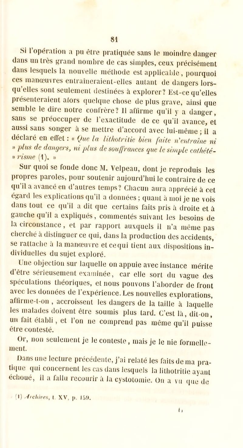 Si l’opération a pu être pratiquée sans le moindre danger dans un liés grand nombre de cas simples, ceux précisément dans lesquels la nouvelle méthode est applicable, pourquoi ces manœuvres entraîneraient-elles autant de dangers lors- qu elles sont seulement destinées à explorer? Est-ce qu’elles piésenteraient alors quelque chose de plus grave, ainsi que semble le dire notre confrère? 11 affirme qu’il y a danger, sans se préoccuper de l’exactitude de ce qu’il avance, et aussi sans songer à se mettre d’accord avec lui-même ; il a déclaré en effet : « Que la hthotritie bien faite n'entraîne ni » plus de dangers, ni plus de souffrances que le simple cathété- » risme (1). » Sur quoi se fonde donc M. Velpeau, dont je reproduis les propres paroles, pour soutenir aujourd’hui le contraire de ce qu il a avancé en d’autres temps? Chacun aura apprécié à cet égard les explications qu il a données ; quant à moi je ne vois dans tout ce qu’il a dit que certains faits pris à droite et à gauche qu’il a expliqués, commentés suivant les besoins de la circonstance, et par rapport auxquels il n’a même pas cherché à distinguer ce qui, dans la production des accidents, se rattache à la manœuvre etcequi tient aux dispositions in- dividuelles du sujet exploré. lue objection sur laquelle on appuie avec instance mérite d’être sérieusement examinée, car elle sort du vague des spéculations théoriques, et nous pouvons l’aborder de front avec les données de l’expérience. Les nouvelles explorations, affirme-t-on , accroissent les dangers de la taille à laquelle les malades doivent être soumis plus tard. C’est là, dit-on, un fait établi, et l’on ne comprend pas même qu’il puisse être contesté. Or, non seulement je ment. Dans une lecture précédente, j’ai relaté les faits de ma pra- tique qui concernent les cas dans lesquels la lithotritie ayant échoué, il a fallu recourir à la cystotomie. On a vu que de ' I) Archives, I XV, )>. 159. C