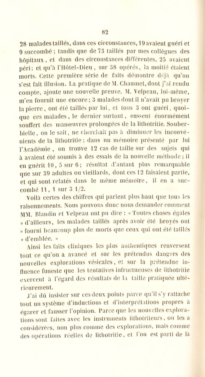 28 malades taillés, dans ces circonstances, 19 avaient guéri et 9 succombé ; tandis que de 73 taillés par mes collègues des hôpitaux, et dans des circonstances différentes, 25 avaient péri; et qu’à l’Hôtel-Dieu , sur 38 opérés, la moitié étaient morts. Cette première série de faits démontre déjà qu’on s’est fait illusion. I.a pratique de M. Chaumet, dont j’ai rendu compte, ajoute une nouvelle preuve. M. Velpeau, lui-même, m’en fournit une encore ; 3 malades dont il n’avait pu broyer la pierre, ont été taillés par lui, et tous 3 ont guéri, quoi- que ces malades , le dernier surtout, eussent énormément souifert des manœuvres prolongées de la litbotrilie. Souber- bielle, on le sait, ne cherchait pas à diminuer les inconvé- nients de la lithotrilie : dans un mémoire présenté par lui l’Académie , on trouve 12 cas de taille sur des sujets qui à avaient été soumis à des essais de la nouvelle méthode ; il en guérit 10, 5 sur 6 ; résultat d’autant plus remarquable que sur 39 adultes ou vieillards, dont ces 12 faisaient partie, et qui sont relatés dans le même mémoire, il en a suc- combé 11, 1 sur 3 1/2. Yoilà certes des chiffres qui parlent plus haut que tous les raisonnements. Nous pouvons donc nous demander comment MM. Blandin et Velpeau ont pu dire : «Toutes choses égales » d’ailleurs, les malades taillés après avoir été broyés ont » fourni beaucoup plus de morts (pie ceux qui ont été taillés » d’emblée. » Ainsi les faits cliniques les plus authentiques renversent tout ce qu’on a avancé et sur les prétendus dangers des nouvelles explorations vésicales, et sur la prétendue in- lluence funeste que les tentatives infructueuses de lithotrilie exercent à l’égard des résultats de la taille pratiquée ulté- rieurement. j’ai dû insister sur ces deux points parce qu’il s’y rattache tout un système d’inductions et d’interprétations propres à égarer et fausser l’opinion. Parce que les nouvelles explora- tions sont faites avec les instruments lithotriteurs, on lésa considérées, non plus comme des explorations, mais comme des opérations réelles de lithotrilie, et l'on est parti de là
