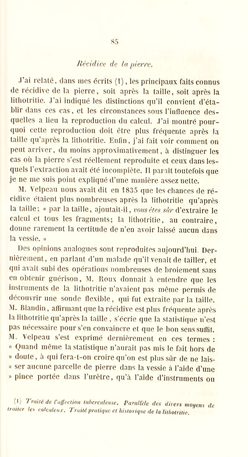Récidive de la pierre. .l’ai relaté, dans mes écrits (1), les principaux faits connus de récidive de la pierre, soit après la taille, soit après la lithotrilic. J’ai indiqué les distinctions qu’il convient d’éta- blir dans ces cas, et les circonstances sous l’influence des- quelles a lieu la reproduction du calcul. J’ai montré pour- quoi cette reproduction doit être plus fréquente après Ja taille qu après la litliotritie. Enfin, j’ai fait voir comment on peut arriver, du moins approximativement, à distinguer les cas où la pierre s’est réellement reproduite et ceux dans les- quels l’extraction avait été incomplète. Il paraît toutefois que je ne me suis point expliqué d’une manière assez nette. M. Velpeau nous avait dit en 1835 que les chances de ré- cidive étaient plus nombreuses après la litliotritie qu’après la taille; « par la taille, ajoutait-il, vous êtes sûr d’extraire le calcul et tous les fragments; la litliotritie, au contraire, donne rarement la certitude de n’en avoir laissé aucun dans la vessie. » Des opinions analogues sont reproduites aujourd’hui. Der- nièrement, en parlant d’un malade qu’il venait de tailler, et qui avait subi des opérations nombreuses de broiement sans en obtenir guérison, IM. Roux donnait à entendre que les instruments de la litliotritie n’avaient pas même permis de découvrir une sonde fiexible, qui fut extraite par la taille. M. Blandin, affirmant que la récidive est plus fréquente après la litliotritie qu’après la taille , s’écrie que la statistique n’est pas nécessaire pour s’en convaincre et que le bon sens suffit. 51. Velpeau s’est exprimé dernièrement en ces termes : « Quand même la statistique n’aurait pas mis le fait hors de » doute, à qui fera-t-on croire qu’on est plus sur de ne lais- » ser aucune parcelle de pierre dans la vessie à l’aide d’une » pince portée dans l’urètre, qu’à l’aide d’instruments ou (I) Traité de l'affection tuberculeuse. Parallèle des divers moyens de traiter les calculais. Traité pratique et historique de la litliotritie.