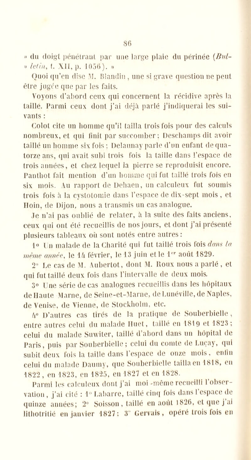 » du doigt pénétrant par une large plaie du périnée (Bul- » lelin, I. XII, p. 1056). » Quoi qu’en dise M. Blandin , une si grave question ne peut être jugée que par les faits. Voyons d’abord ceux qui concernent la récidive après la taille. Parmi ceux dont j’ai déjà parlé j’indiquerai les sui- vants : Colot cite un homme qu’il tailla trois fois pour des calculs nombreux, et qui finit par succomber ; Deschamps dit avoir taillé un homme six fois; Delaunay parle d’un enfant de qua- torze ans, qui avait subi trois fois la taille dans l’espace de trois années, et chez lequel la pierre se reproduisit encore. Panthot fait mention d’un homme qui fut taillé trois fois en six mois. Au rapport de Dehaen, un calculeux fut soumis trois fois à la cystotomie dans l’espace de dix-sept mois , et Hoin, de Dijon, nous a transmis un cas analogue. Je n’ai pas oublié de relater, à la suite des faits anciens, ceux qui ont été recueillis de nos jours, et dont j’ai présenté plusieurs tableaux où sont notés entre autres : 1° Un malade de la Charité qui fut taillé trois fois dans l.n même année, le là février, le 13 juin et le 1er août 1829. 2 Ce cas de M. Auberlot, dont M. Roux nous a parlé , et qui fut taillé deux fois dans l’intervalle de deux mois. 3° Une série de cas analogues recueillis dans les hôpitaux de Haute Marne, de Seinc-et-Marne, de Lunéville, de Naples, de Venise, de Vienne, de Stockholm, etc. h° D’autres cas tirés de la pratique de Souberbielle, entre autres celui du malade Huet, taillé en 1819 et 1823 ; celui du malade Suwiter, taillé d’abord dans un hôpital de Paris, puis par Souberbielle; celui du comte de Luçay, qui subit deux fois la taille dans l’espace de onze mois, enfin celui du malade Daumy, que Souberbielle tailla en 1818, on 1822 , en 1823, en 1825, en 1827 et en 1828. Parmi les calculeux dont j’ai moi -même recueilli l’obser- vation , j’ai cité : 1 Cabarre, taillé cinq lois dans 1 espace de quinze années; 2° Soisson, taillé en août 1826, et que j ai lithotritié en janvier 1827; 3 Gervais, opéré trois fois en