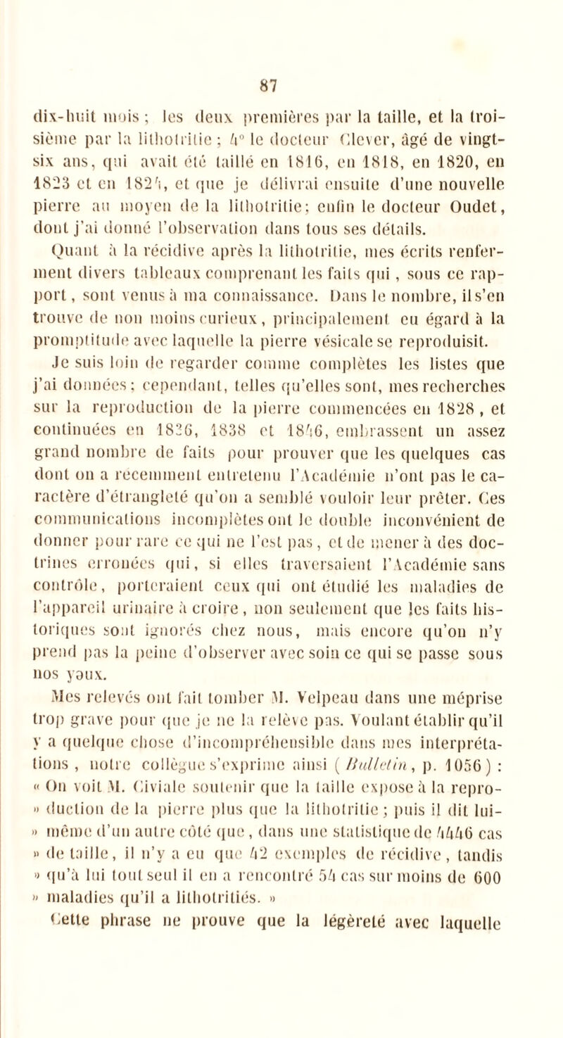 dix-huit mois ; les deux premières par la taille, et la troi- sième par la lithotritie ; Zi° le docteur Clcver, âgé de vingt- six ans, qui avait été taillé en 1816, en 1818, en 1820, en 1823 et en I82'i, et que je délivrai ensuite d’une nouvelle pierre au moyen de la lilhotrilie; enfin le docteur Oudct, dont j’ai donné l’observation dans tous ses détails. Quant à la récidive après la lilhotrilie, mes écrits renfer- ment divers tableaux comprenant les faits qui, sous ce rap- port , sont venus à ma connaissance. Dans le nombre, il s’en trouve de non moins curieux, principalement eu égard à la promptitude avec laquelle la pierre vésicale se reproduisit. Je suis loin de regarder comme complètes les listes que j’ai données; cependant, telles qu’elles sont, mes recherches sur la reproduction de la pierre commencées en 1828, et continuées en 1826, 1838 et 18^i6, embrassent un assez grand nombre de faits pour prouver que les quelques cas dont on a récemment entretenu l’Académie n’ont pas le ca- ractère d’étranglelé qu’on a semblé vouloir leur prêter. Ces communications incomplètes ont le double inconvénient de donner pour rare ce qui ne l’est pas, et de mener à des doc- trines erronées qui, si elles traversaient l’Académie sans contrôle, porteraient ceux qui ont étudié les maladies de l’appareil urinaire à croire , non seulement que les faits his- toriques sont ignorés chez nous, mais encore qu’on n’y prend pas la peine d’observer avec soin ce qui se passe sous nos y aux. Mes relevés ont fait tomber M. Velpeau dans une méprise trop grave pour que je ne la relève pas. Voulant établir qu’il y a quelque chose d’incompréhensible dans mes interpréta- tions , notre collègue s’exprime ainsi ( Bulletin, p. 1056) : « On voit M. Oiviale soutenir que la (aille expose à la repro- » duction de la pierre plus que la lilhotrilie; puis il dit lui- » même d’un autre côté que, dans une statistique de 4446 cas » de taille, il n’y a eu que 42 exemples de récidive, tandis » qu’à lui tout seul il en a rencontré 54 cas sur moins de 600 » maladies qu’il a lilhotriliés. » Cette phrase ne prouve que la légèreté avec laquelle
