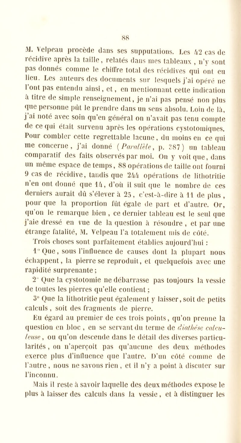 M. Velpeau procède dans ses supputations. Les U‘2 cas de îécidive apiès la taille, relatés dans mes tableaux , n’v sont pas donnés comme le chiffre total des récidives qui ont eu lieu. Les auteurs des documents sur lesquels j’ai opéré ne 1 ont pas entendu ainsi, et, en mentionnant cette indication à titre de simple renseignement, je n’ai pas pensé non plus que personne put le prendre dans un sens absolu. Loin de là, j ai noté avec soin qu’en général on n’avait pas tenu compte de ce qui était survenu après les opérations cystotomiques. Pour combler cette regrettable lacune, du moins en ce qui me concerne, j’ai donné (Parallèle, p. 287) un tableau comparatif des faits observés par moi. On y voit que, dans un même espace de temps, 88 opérations de taille ont fourni 9 cas de récidive, tandis que 2àà opérations de litbotrilie n en ont donné que là, d’où il suit que le nombre de ces derniers aurait dû s’élever à 25, c’est-à-dire à 11 de plus, Pour que la proportion fût égale de part et d’autre. Or, qu on le remarque bien , ce dernier tableau est le seul que j’aie dressé en vue de la question à résoudre , et par une étrange fatalité, M. Velpeau l’a totalement mis de côté. Trois choses sont parfaitement établies aujourd’hui : 1 Que, sous l’influence de causes dont la plupart nous échappent, la pierre se reproduit, et quelquefois avec une rapidité surprenante; 2 Que la cystotomie ne débarrasse pas toujours la vessie de toutes les pierres qu’elle contient ; 3° Que la litbotrilie peut également y laisser, soit de petits calculs , soit des fragments de pierre. Lu égard au premier de ces trois points, qu’on prenne la question en bloc , en se servant du terme de diathèse calcu- leuse, ou qu’on descende dans le détail des diverses particu- larités , ou n’aperçoit pas qu’aucune des deux méthodes exerce plus d’influence que l’autre. D’un côté comme de l’autre , nous ne savons rien , et il n’y a point à discuter sur l’inconnu. Mais il reste à savoir laquelle des deux méthodes expose le plus à laisser des calculs dans la vessie, et à distinguer les