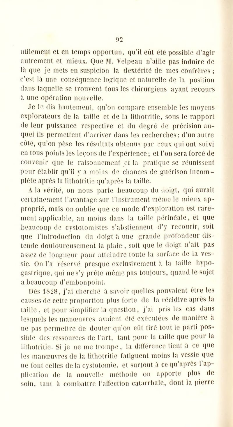 utilement et en temps opportun, (fu’il eût été possible d’agir autrement et mieux. Que M. Velpeau n’aille pas induire de lû que je mets en suspicion la dextérité de mes confrères ; c’est lii une conséquence logique et naturelle de la position dans laquelle se trouvent tous les chirurgiens ayant recours à une opération nouvelle. Je le dis hautement, qu’on compare ensemble les moyens explorateurs de la taille et de la lilhotritie, sous le rapport de leur puissance respective et du degré de précision au- quel ils permettent d’arriver dans les recherches; d’un autre côté, qu’on pèse les résultats obtenus par ceux qui ont suivi en tous points les leçons de l’expérience ; et l’on sera forcé de convenir que le raisonnement et la pratique se réunissent pour établir qu’il y a moins de chances de guérison incom- plète après la lithotritie qu’après la taille. A la vérité, on nous parle beaucoup du doigt, qui aurait certainement l’avantage sur l’instrument même le mieux ap- proprié, mais on oublie que ce mode d’exploration est rare- ment applicable, au moins dans la taille périnéale, et que beaucoup de cystotomistes s’abstiennent d’y recourir, soit que l’introduction du doigt à une grande profondeur dis- tende douloureusement la plaie , soit que le doigt n’ait pas assez de longueur pour atteindre toute la surface de la ves- sie. On l’a réservé presque exclusivement à la taille hypo- gastrique, qui ne s’y prête même pas toujours, quand le sujet a beaucoup d’embonpoint. Dès 1828, j’ai cherché à savoir quelles pouvaient être les causes de cette proportion plus forte de la récidive après la taille , et pour simplifier la question, j’ai pris les cas dans lesquels les manœuvres avaient été exécutées de manière a ne pas permettre de douter qu’on eût tiré tout le parti pos- sible des ressources de l’art, tant pour la taille (pie pour la lithotritie. Si je ne me trompe, la différence lient a ce que les manœuvres de la lithotritie fatiguent moins la vessie (pie ne font celles de la cystotomie, et surtout à ce qu’après 1 ap- plication de la nouvelle méthode ou apporte plus de soin, tant à combattre l’affection catarrhale, dont la pierre