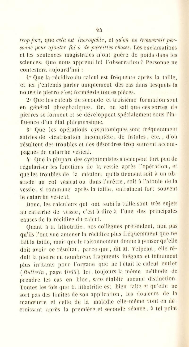 trop fort, que cela est incroyable, et qu'on ne trouverait per- sonne pour ajouter foi à de pareilles choses. Les exclamations et les sentences magistrales n’ont guère de poids dans les sciences. Que nous apprend ici l’observation? Personne ne contestera aujourd’hui : 1° Que la récidive du calcul est fréquente après la taille, et ici j’entends parler uniquement des cas dans lesquels la nouvelle pierre s’est formée de toutes pièces. 2° Que les calculs de seconde et troisième formation sont en général phosphatiques. Or. on saiL que ces sortes de pierres se forment et se développent spécialement sous l’in- fluence d’un état phlegmasique. 3° Que les opérations cyslolomiques sont fréquemment suivies de cicatrisation incomplète, de fistules , etc. , d’où résultent des troubles et des désordres trop souvent accom- pagnés de catarrhe vésical. 4° Que la plupart des cystotomistes s’occupent fort peu de régulariser les fonctions de la vessie après l’opération, et que les troubles de la miction, qu’ils tiennent soit il un ob- stacle au col vésical ou dans l’urètre, soit à l’atonie de la vessie, si commune après la taille, entraînent fort souvent le catarrhe vésical. Donc, les calculcux qui ont subi la taille sonl très sujets au catarrhe de vessie, c’est à-dire îi l’une des principales causes de la récidive du calcul. Quant à la lilhotritie, nos collègues prétendent, non pas qu’ils l’ont vue amener la récidive plus fréquemment que ne fait la taille, mais que le raisonnement donne à penser qu’elle doit avoir ce résultat, parce que, dit M. Velpeau, elle ré- duit la pierre en nombreux fragments inégaux et iniiniment plus irritants pour l’organe que ne l’était le calcul entier (Bulletin, page 1065). Ici, toujours la même méthode de prendre les cas en bloc, sans établir aucune distinction. Toutes les fois que la lilhotritie est bien faite et qu elle ne sort pas des limites de son application , les douleurs de la manœuvre et celle de la maladie elle-même vont en dé- croissant après la première et seconde séance, h tel point