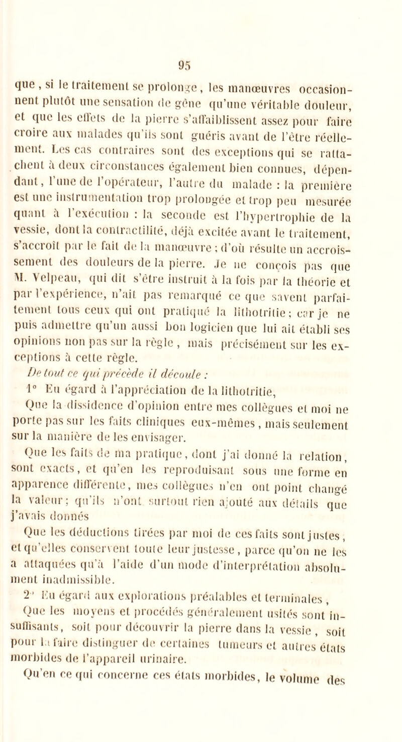 que , si le traitement se prolonge, les manœuvres occasion- nent plutôt une sensation de gène qu’une véritable douleur, et que les effets de la pierre s'affaiblissent assez pour faire croire aux malades qu’ils sont guéris avant de l’être réelle- ment. Les cas contraires sont des exceptions qui se ratta- chent a deux circonstances également bien connues, dépen- dant, l’une de l’opérateur, l’autre du malade : la première est mu insi 1 umentation tiop prolongée et trop peu mesurée quant îi l’exécution : la seconde est l’hypertrophie de la vessie, dont la conliactililé, déjà excitée avant le traitement, s’accroît par le fait de la manœuvre ; d’où résulte un accrois- sement des douleurs de la pierre. Je ne conçois pas que AI. A i Ipcau, <jni dit s ètie instruit a la lois par la théorie et par l’expérience, n’ait pas remarqué ce que savent parfai- tement tous ceux qui ont pratiqué la lithotrilie ; car je ne puis admettre qu’un aussi bon logicien que lui ait établi ses opinions non pas sur la règle , mais précisément sur les ex- ceptions à cette règle. De tout ce qui précédé il découle : 1° Eu égard à l’appréciation de la litholritie, Que la dissidence d’opinion entre mes collègues et moi ne porte pas sur les faits cliniques eux-mêmes, mais seulement sur la manière de les envisager. Que les faits de ma pratique, dont j’ai donné la relation, sont exacts, et qu’en les reproduisant sous une forme en apparence différente, mes collègues n’en ont point changé la valeur; qu'ils n’ont surtout rien ajouté aux détails que j’avais donnés Que les déductions tirées par moi de ces faits sont justes, et qu’elles conservent toute leur justesse , parce qu’on ne les a attaquées qu’à l’aide d’un mode d’interprétation absolu- ment inadmissible. 2 ' Eu égard aux explorations préalables et terminales , Que les moyens et procédés généralement usités sont in- suffisants, soit pour découvrir la pierre dans la vessie , soit pour la faire distinguer de certaines tumeurs et autres états morbides de l’appareil urinaire. Qu’en ce qui concerne ces états morbides, le volume des