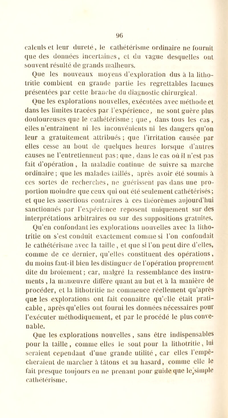 calculs et leur dureté, le cathétérisme ordinaire ne fournit que des données incertaines, et du vague desquelles ont souvent résulté de grands malheurs. Que les nouveaux moyens d’exploration dus à la liliio- Iritie comblent en grande partie les regrettables lacunes présentées par cette branche du diagnostic chirurgical. Que les explorations nouvelles, exécutées avec méthode et dans les limites tracées par l’expérience, ne sont guère plus douloureuses que le cathétérisme ; que , dans tous les cas , elles n’entraînent ni les inconvénients ni les dangers qu’on leur a gratuitement attribués ; que l’irritation causée par elles cesse au bout de quelques heures lorsque d’autres causes ne l’entretiennent pas; que, dans le cas où il n’cst pas fait d’opération , la maladie continue de suivre sa marche ordinaire; que les malades taillés, après avoir été soumis à ces sortes de recherches, ne guérissent pas dans une pro- portion moindre que ceux qui ont été seulement cathétérisés ; et que les assertions contraires à ces théorèmes aujourd’hui sanctionnés par l’expérience reposent uniquement sur des interprétations arbitraires ou sur des suppositions gratuites. Qu’en confondant les explorations nouvelles avec la lilho- tritie on s’est conduit exactement comme si l’on confondait le cathétérisme avec la taille , et que si l’on peut dire d’elles, comme de ce dernier, qu’elles constituent des opérations, du moins faut-il bien les distinguer de l’opération proprement dite du broiement; car, malgré la ressemblance des instru- ments , la manœuvre diffère quant au but et à la manière de procéder, et la lithotritie ne commence réellement qu’après que les explorations ont fait connaître qu’elle était prati- cable, après qu’elles ont fourni les données nécessaires pour l’exécuter méthodiquement, et par le procédé le plus conve- nable. Que les explorations nouvelles, sans être indispensables pour la taille, comme elles le sont pour la lithotritie, lui seraient cependant d’une grande utilité, car elles l’empê- cheraient de marcher ;'i tâtons et au hasard, comme elle le fait presque toujours en ne prenant pour guide que le’simple cathétérisme.