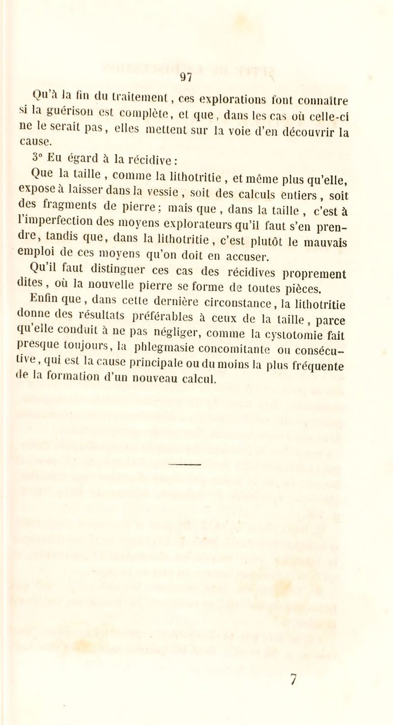 Qu fi la fin du traitement, ces explorations font connaître si la guérison est complète, et que, dans les cas où celle-ci ne le serait pas, elles mettent sur la voie d’en découvrir la cause. 3° Eu égard à la récidive : Que la taille , comme la lithotritie , et même plus qu’elle, expose à laisser dans la vessie, soit des calculs entiers, soit des fragments de pierre ; mais que , dans la taille , c’est à imperfection des moyens explorateurs qu’il faut s’en pren- dre, tandis que, dans la lithotritie, c’est plutôt le mauvais emploi de ces moyens qu’on doit en accuser. Qu il faut distinguer ces cas des récidives proprement dites, où la nouvelle pierre se forme de toutes pièces. Enfin que, dans cette dernière circonstance, la lithotritie donne des résultats préférables à ceux de la taille, parce qu eile conduit à ne pas négliger, comme la cystotomie fait presque toujours, la phlegmasie concomitante ou consécu- tive , qui est la cause principale ou du moins la plus fréquente de la formation d’un nouveau calcul. 7