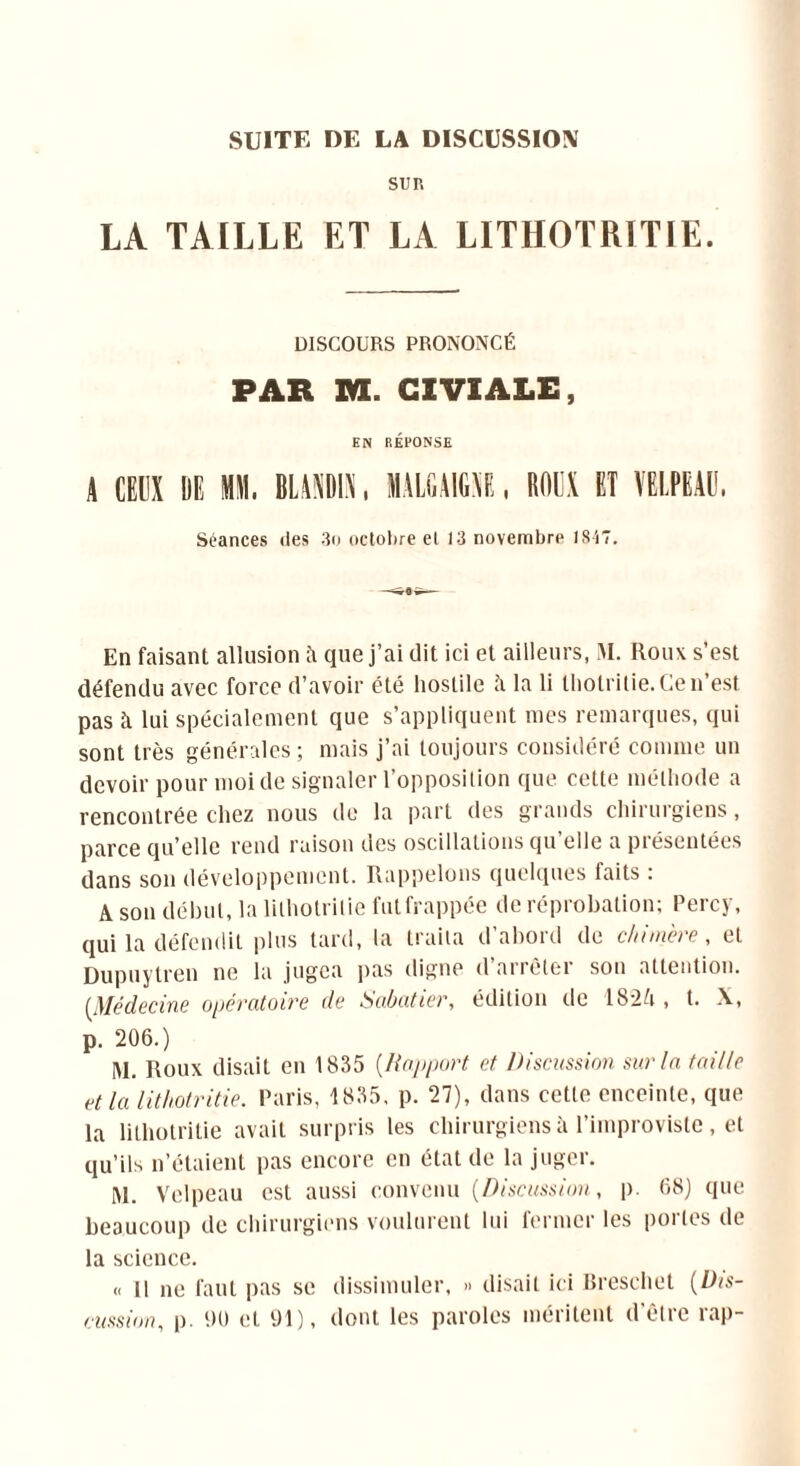 SUITE DE LA DISCUSSION SUR LA TAILLE ET LA LITHOTRITIE. DISCOURS PRONONCÉ PAR va. CIVIALE, EN RÉPONSE S CEUX lili MM. IL.MMS. IJUAIHS, ROUX ET VELPEAU. Séances des 3o octobre et 13 novembre 1847. En faisant allusion à que j’ai dit ici et ailleurs, M. Roux s’est défendu avec force d’avoir été hostile à la li thotritie. Ce n’est pas îi lui spécialement que s’appliquent mes remarques, qui sont très générales ; mais j’ai toujours considéré comme un devoir pour moi de signaler l’opposilion que cette méthode a rencontrée chez nous de la part des grands chirurgiens, parce qu’elle rend raison des oscillations qu’elle a présentées dans son développement. Rappelons quelques faits : A son début, la lilhotrilie fut frappée de réprobation; Percy, qui la défendit plus tard, la traita d’abord de chimère, et Dupuytren ne la jugea pus digne d airètei son attention. (Médecine opératoire de Sabatier, édition de 1824, t. X, p. 206.) IM. Roux disait en 1835 [liapport et Discussion surin taille et la lithotritie. Paris, 1835, p. 27), dans cette enceinte, que la lithotritie avait surpris les chirurgiens à l’improviste, et qu’ils n’étaient pas encore en état de la juger. M. Velpeau est aussi convenu (Discussion, p. 68) que beaucoup de chirurgiens voulurent lui fermer les portes de la science. « Il ne faut pas se dissimuler, » disait ici Breschet (Dis- cussion, p. 90 et 91), dont les paroles méritent d'être rap-