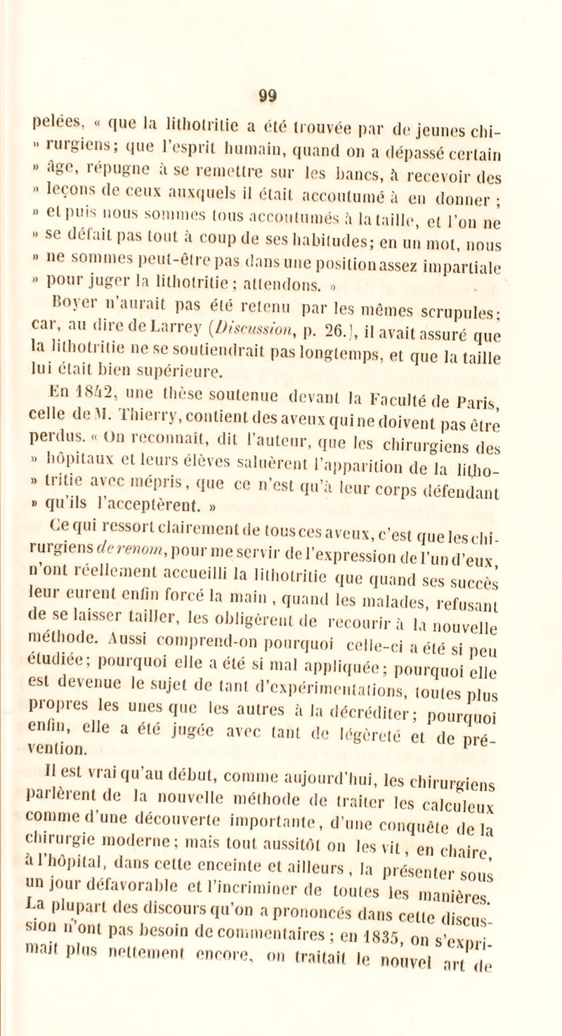 pelées, « que la lithotri(ie a été trouvée par de jeunes chi-  rurgiens; llue resPl it humain, quand on a dépassé certain « âge, répugne à se remettre sur les bancs, à recevoir des » leçons de ceux auxquels il était accoutumé à en donner ; “ et puis nous sommes tous accoutumés à la taille, et l’on ne ” se défait Pas t0,lt ;'1 coup de ses habitudes; en un mot, nous » ne sommes peut-être pas dans une positionassez impartiale » pour juger la lithotrilie ; attendons. » lîoyer n’aurait pas été retenu par les mêmes scrupules- car, au dire de Larrey (Discussion, p. 26.], il avait assuré que la lithotrilie ne se soutiendrait pas longtemps, et que la taille lui était bien supérieure. En 1SZ|2’ u,ie tllè»e soutenue devant la Faculté de Paris celle de M. Thierry, contient des aveux qui ne doivent pas être perdus. « On reconnaît, dit l’auteur, que les chirurgiens des » hôpitaux et leurs élèves saluèrent l’apparition de la litho » tr.tie avec mépris, que ce n’est qu’à leur corps défendant » qu ils 1 acceptèrent. » Ce qui ressort clairement de tousces aveux, c’est queleschi rurgiens de renom, pour me servir de l’expression de l’un d’eux ? ont réellement accueilli la lithotrilie que quand ses succès leur eurent enfin forcé la main , quand les malades, refusant de se laisser tailler, les obligèrent de recourir à la nouvelle méthode. Aussi comprend-on pourquoi celle-ci a été si neu eludiee; pourquoi elle a été si mal appliquée; pourquoi elle est devenue le sujet de tant d’expérimentations, toutes plus piopres les unes que les autres à la décréditer; pourquoi enfin, elle a etc jugée avec tant de légèreté et de pré venlion. 1 il est vrai qu’au début, comme aujourd’hui, les chirurgiens parlèrent de la nouvelle méthode de traiter les calculeux comme d’une découverte importante, d’une conquête de la chirurgie moderne; mais tout aussitôt on les vit, en chaire* a l’hôpital, dans celte enceinte et ailleurs, la présenter sons un jour défavorable et l’incriminer de toutes les manières . ljluPart des discours qu’on a prononcés dans cette dises Sl°n 11 Pas besoin de commentaires ; en 1835 on sWn niait plus nettement encore, on traitait le nouvel art Ile