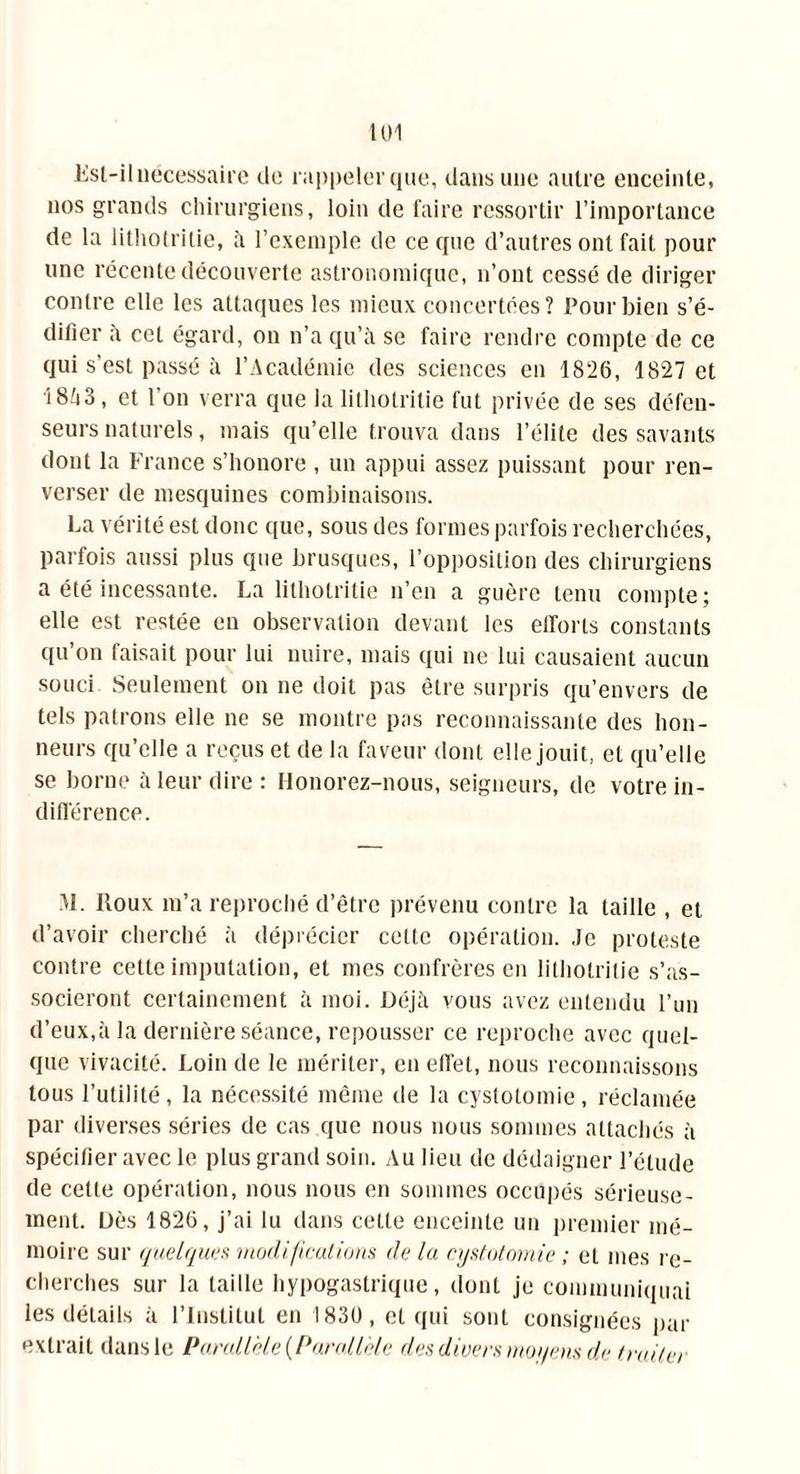 loi Esl-il nécessaire do rappeler que, dans une autre enceinte, nos grands chirurgiens, loin de faire ressortir l’importance de la lithotritie, à l’exemple de ce que d’autres ont fait pour une récente découverte astronomique, n’ont cessé de diriger contre elle les attaques les mieux concertées? Pour bien s’é- difier à cet égard, on n’a qu’à se faire rendre compte de ce qui s’est passé à l’Académie des sciences en 1826, 1827 et 18A3, et l’on verra que la lithotritie fut privée de ses défen- seurs naturels, mais qu’elle trouva dans l’élite des savants dont la France s’honore , un appui assez puissant pour ren- verser de mesquines combinaisons. La vérité est donc que, sous des formes parfois recherchées, parfois aussi plus que brusques, l’opposition des chirurgiens a été incessante. La lithotritie n’en a guère tenu compte; elle est restée en observation devant les etrorls constants qu’on faisait pour lui nuire, mais qui ne lui causaient aucun souci Seulement on ne doit pas être surpris qu’envers de tels patrons elle ne se montre pas reconnaissante des hon- neurs qu’elle a reçus et de la faveur dont elle jouit, et qu’elle se borne à leur dire: Honorez-nous, seigneurs, de votre in- différence. M. Itoux m’a reproché d’être prévenu contre la taille , et d’avoir cherché à déprécier celte opération. Je proteste contre cette imputation, et mes confrères en lithotritie s’as- socieront certainement à moi. Déjà vous avez entendu l’un d’eux,à la dernière séance, repousser ce reproche avec quel- que vivacité. Loin de le mériter, en effet, nous reconnaissons tous l’utilité, la nécessité même de la cystotomie, réclamée par diverses séries de cas que nous nous sommes attachés à spécifier avec le plus grand soin. Au lieu de dédaigner l’élude de celle opération, nous nous en sommes occupés sérieuse- ment. Dès 1826, j’ai lu dans cette enceinte un premier mé- moire sur quelques modifications (le la cystotomie ; et mes re- cherches sur la taille hypogastrique, dont je communiquai les détails à l’Institut en 1830, et qui sont consignées par extrait dans le Parallèle {Parallèle des divers moyens de traiter