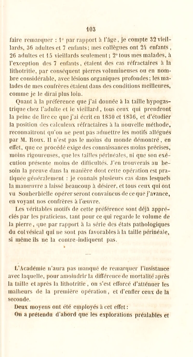 faire remarquer : 1° par rapport à l’âge, je compte 32 vieil- lards, 36 adultes et 7 enfants; mes collègues ont 2à enfants , 26 adultes et 15 vieillards seulement ; 2° tous mes malades, à. l’exception des 7 enfants, étaient des cas réfractaires à la lithotritie, par conséquent pierres volumineuses ou en nom- bre considérable, avec lésions organiques profondes; les ma- lades de mes confrères étaient dans des conditions meilleures, comme je le dirai plus loin. Quant à la préférence que j’ai donnée à la taille hypogas- trique chez l’adulte et le vieillard , tous ceux qui prendront la peine île lire ce que j’ai écrit en 1830 et 1836, et d’étudier la position des calculeux réfractaires à la nouvelle méthode, reconnaîtront qu’on ne peut pas admettre les motifs allégués par M. Roux. Il n’est pas le moins du monde démontré, en effet, que ce procédé exige des connaissances moins précises, moins rigoureuses, que les tailles périnéales, ni que son exé- cution présente moins de difficultés. J’en trouverais au be- soin la preuve dans la manière dont celle opération est pra- tiquée généralement : je connais plusieurs cas dans lesquels la manœuvre a laissé beaucoup à désirer, et tous ceux qui ont vu Souberbielle opérer seront convaincus de ce que j’avance, en voyant nos confrères à l’œuvre. Les véritables motifs de cette préférence sont déjà appré- ciés par les praticiens, tant pour ce qui regarde le volume de la pierre, que par rapport à la série des états pathologiques du col vésical qui ne sont pas favorables à la taille périnéale, si même ils ne la contre-indiquent pas. L’Académie n’aura pas manqué de remarquer l’insistance avec laquelle, pour amoindrir la différence de mortalité après la taille et après la lithotritie, on s’est efforcé d’atténuer les malheurs de la première opération, et d’enfler ceux de la seconde. Deux moyens ont été employés à cet effet: On a prétendu d’abord que les explorations préalables et