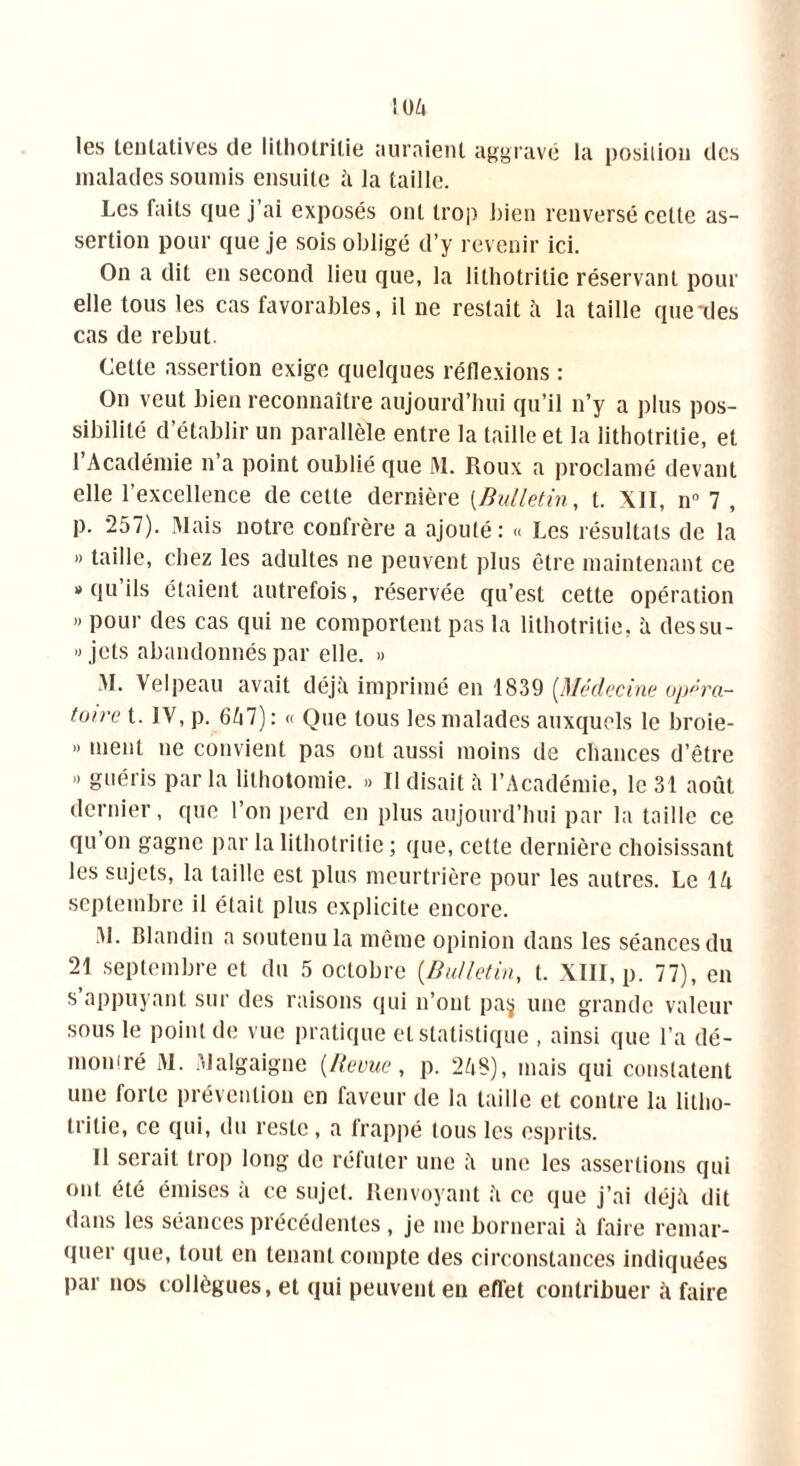 :o/i les tentatives de lithotritie auraient aggravé la position des malades soumis ensuite à la taille. Les faits que j’ai exposés ont trop bien renversé cette as- sertion pour que je sois obligé d’y revenir ici. On a dit en second lieu que, la lithotritie réservant pour elle tous les cas favorables, il ne restait à la taille que-des cas de rebut. Cette assertion exige quelques réflexions : On veut bien reconnaître aujourd’hui qu’il n’y a plus pos- sibilité d’établir un parallèle entre la taille et la lithotritie, et 1 Académie n a point oublié que M. Roux a proclamé devant elle l’excellence de cette dernière (Bulletin, t. XII, n° 7 , p. 257). Mais notre confrère a ajouté: « Les résultats de la » taille, chez les adultes ne peuvent plus être maintenant ce » qu’ils étaient autrefois, réservée qu’est cette opération « pour des cas qui ne comportent pas la lithotritie, à dessu- « jets abandonnés par elle. » M. Velpeau avait déjà imprimé en 1839 [Médecine opéra- toire t. IV, p. 7): « Que tous les malades auxquels le broie- » ment ne convient pas ont aussi moins de chances d’être » guéris par la lithotomie. » Il disait à l’Académie, le 31 août dernier, que l’on perd en plus aujourd’hui par la taille ce qu on gagne par la lithotritie ; que, cette dernière choisissant les sujets, la taille est plus meurtrière pour les autres. Le IA septembre il était plus explicite encore. M. Blandin a soutenu la même opinion dans les séances du 21 septembre et du 5 octobre (Bulletin, t. XIII, p. 77), en s appuyant sur des raisons qui n’ont pa$ une grande valeur sous le point de vue pratique et statistique , ainsi que l’a dé- montré M. Malgaigne [Revue, p. 2AS), mais qui constatent une forte prévention en faveur de la taille et contre la litho- tritie, ce qui, du reste , a frappé tous les esprits. Il serait trop long de réfuter une à une les assertions qui ont été émises à ce sujet. Renvoyant à ce que j’ai déjà dit dans les séances précédentes, je me bornerai à faire remar- quer que, tout en tenant compte des circonstances indiquées par nos collègues, et qui peuvent en effet contribuer à faire