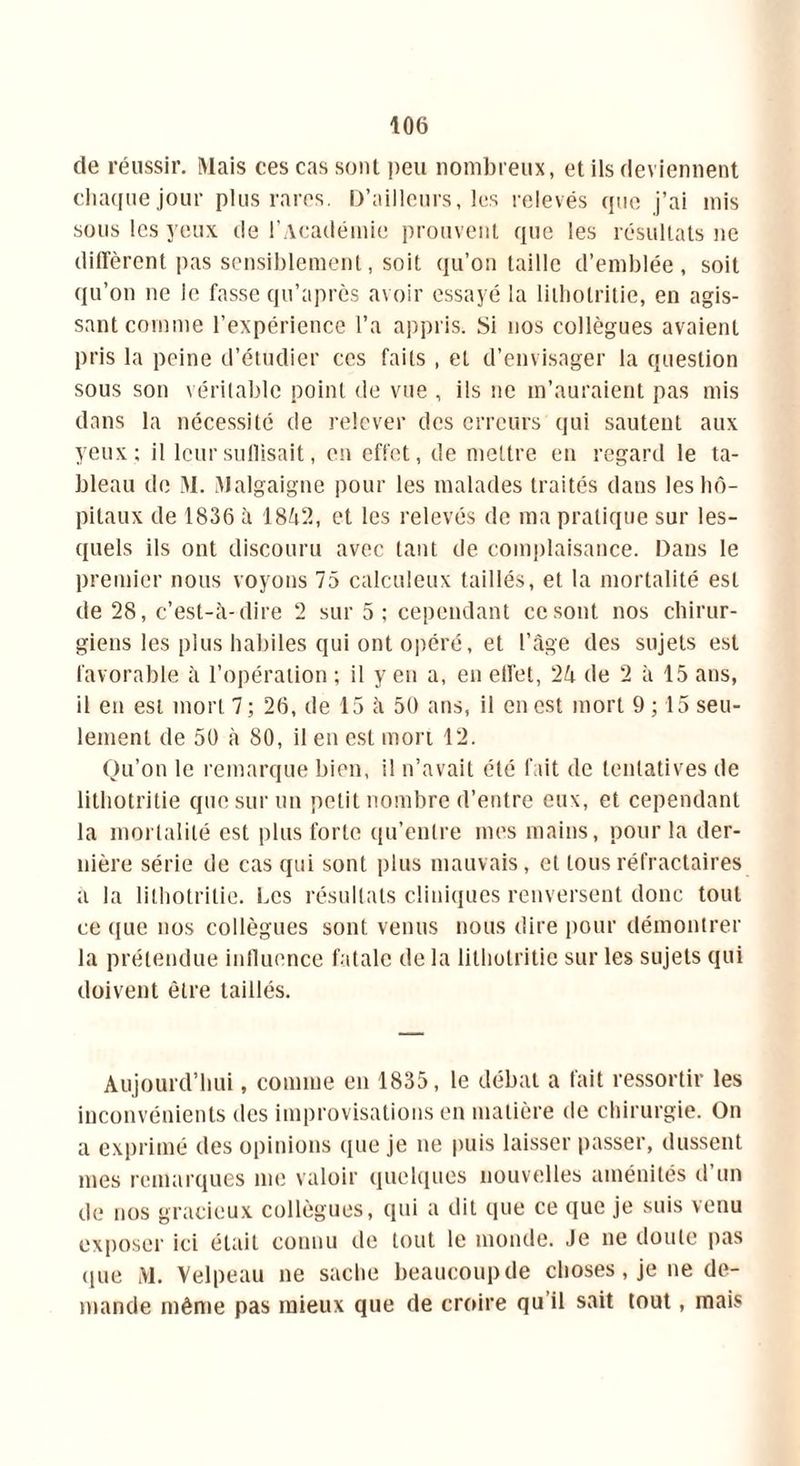 de réussir. Mais ces cas sont peu nombreux, et ils deviennent chaque jour plus rares. D’ailleurs, les relevés que j’ai mis sous les yeux de l’Académie prouvent que les résultats ne diffèrent pas sensiblement, soit qu’on taille d’emblée, soit qu’on ne le fasse qu’après avoir essayé la litholritie, en agis- sant comme l’expérience l’a appris. Si nos collègues avaient pris la peine d’étudier ces faits , et d’envisager la question sous son véritable point de vue , ils ne m’auraient pas mis dans la nécessité de relever des erreurs qui sautent aux yeux; il leur suffisait, en effet, de mettre en regard le ta- bleau de M. Malgaigne pour les malades traités dans les hô- pitaux de 1836 à 1842, et les relevés de ma pratique sur les- quels ils ont discouru avec tant de complaisance. Dans le premier nous voyons 75 calculeux taillés, et la mortalité est de 28, c’est-à-dire 2 sur 5; cependant ce sont nos chirur- giens les plus habiles qui ont opéré, et l’âge des sujets est favorable à l’opération ; il y en a, en effet, 24 de 2 à 15 ans, il en est mort 7; 26, de 15 à 50 ans, il en est mort 9; 15 seu- lement de 50 à 80, il en est mort 12. Qu’on le remarque bien, il n’avait été fait de tentatives de lithotritie que sur un petit nombre d’entre eux, et cependant la mortalité est plus forte qu’entre mes mains, pour la der- nière série de cas qui sont plus mauvais, et tous réfractaires a la lithotritie. Les résultats cliniques renversent donc tout ce que nos collègues sont venus nous dire pour démontrer la prétendue influence fatale de la lithotritie sur les sujets qui doivent être taillés. Aujourd’hui, comme en 1835, le débat a fait ressortir les inconvénients des improvisations en matière de chirurgie. On a exprimé des opinions que je ne puis laisser passer, dussent mes remarques me valoir quelques nouvelles aménités d un de nos gracieux collègues, qui a dit que ce que je suis venu exposer ici était connu de tout le monde. Je ne doute pas que M. Velpeau ne sache beaucoup de choses, je ne de- mande même pas mieux que de croire qu il sait tout, mais